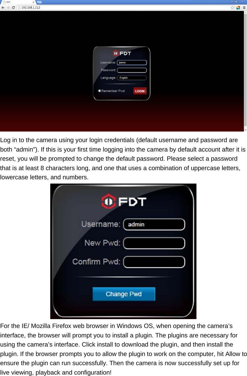  Log in to the camera using your login credentials (default username and password are both “admin”). If this is your first time logging into the camera by default account after it is reset, you will be prompted to change the default password. Please select a password that is at least 8 characters long, and one that uses a combination of uppercase letters, lowercase letters, and numbers.  For the IE/ Mozilla Firefox web browser in Windows OS, when opening the camera’s interface, the browser will prompt you to install a plugin. The plugins are necessary for using the camera’s interface. Click install to download the plugin, and then install the plugin. If the browser prompts you to allow the plugin to work on the computer, hit Allow to ensure the plugin can run successfully. Then the camera is now successfully set up for live viewing, playback and configuration! 