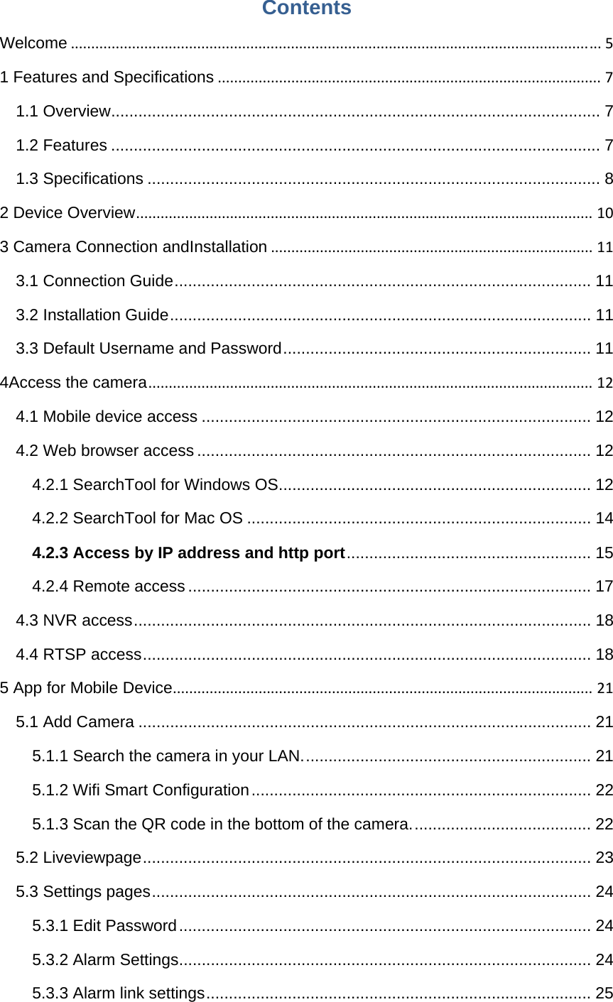 Contents Welcome..................................................................................................................................51 Features and Specifications..............................................................................................71.1 Overview ............................................................................................................ 71.2 Features ............................................................................................................ 71.3 Specifications .................................................................................................... 82 Device Overview................................................................................................................103 Camera Connection andInstallation...............................................................................113.1 Connection Guide ............................................................................................ 113.2 Installation Guide ............................................................................................. 113.3 Default Username and Password .................................................................... 114Access the camera.............................................................................................................124.1 Mobile device access ...................................................................................... 124.2 Web browser access ....................................................................................... 124.2.1 SearchTool for Windows OS ..................................................................... 124.2.2 SearchTool for Mac OS ............................................................................ 144.2.3 Access by IP address and http port ......................................................  154.2.4 Remote access ......................................................................................... 174.3 NVR access ..................................................................................................... 184.4 RTSP access ................................................................................................... 185 App for Mobile Device.......................................................................................................215.1 Add Camera .................................................................................................... 215.1.1 Search the camera in your LAN. ............................................................... 215.1.2 Wifi Smart Configuration ........................................................................... 225.1.3 Scan the QR code in the bottom of the camera. ....................................... 225.2 Liveviewpage ................................................................................................... 235.3 Settings pages ................................................................................................. 245.3.1 Edit Password ........................................................................................... 245.3.2 Alarm Settings ........................................................................................... 245.3.3 Alarm link settings ..................................................................................... 25