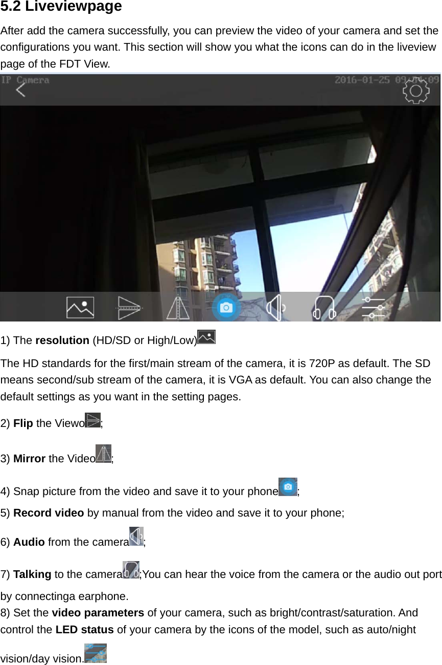 5.2 Liveviewpage After add the camera successfully, you can preview the video of your camera and set the configurations you want. This section will show you what the icons can do in the liveview page of the FDT View.  1) The resolution (HD/SD or High/Low)  The HD standards for the first/main stream of the camera, it is 720P as default. The SD means second/sub stream of the camera, it is VGA as default. You can also change the default settings as you want in the setting pages. 2) Flip the Viewo ; 3) Mirror the Video ; 4) Snap picture from the video and save it to your phone ; 5) Record video by manual from the video and save it to your phone; 6) Audio from the camera ; 7) Talking to the camera ;You can hear the voice from the camera or the audio out port by connectinga earphone. 8) Set the video parameters of your camera, such as bright/contrast/saturation. And control the LED status of your camera by the icons of the model, such as auto/night vision/day vision.  