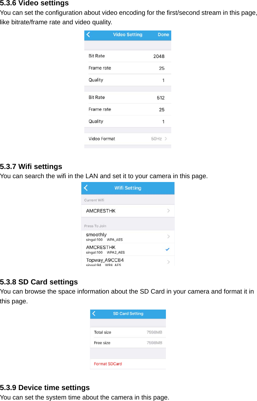  5.3.6 Video settings You can set the configuration about video encoding for the first/second stream in this page, like bitrate/frame rate and video quality.   5.3.7 Wifi settings You can search the wifi in the LAN and set it to your camera in this page.   5.3.8 SD Card settings You can browse the space information about the SD Card in your camera and format it in this page.   5.3.9 Device time settings You can set the system time about the camera in this page. 