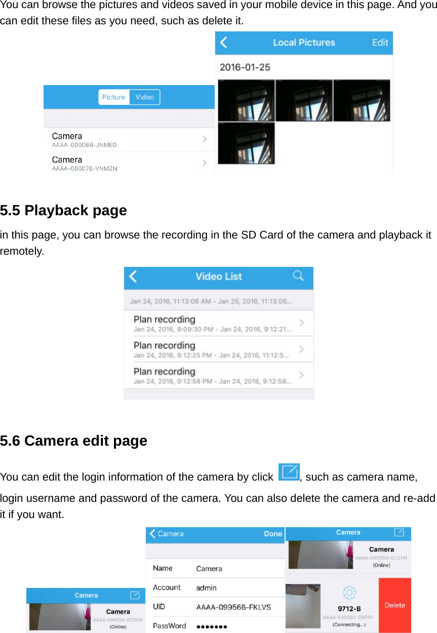 You can browse the pictures and videos saved in your mobile device in this page. And you can edit these files as you need, such as delete it.   5.5 Playback page in this page, you can browse the recording in the SD Card of the camera and playback it remotely.   5.6 Camera edit page You can edit the login information of the camera by click  , such as camera name, login username and password of the camera. You can also delete the camera and re-add it if you want.     