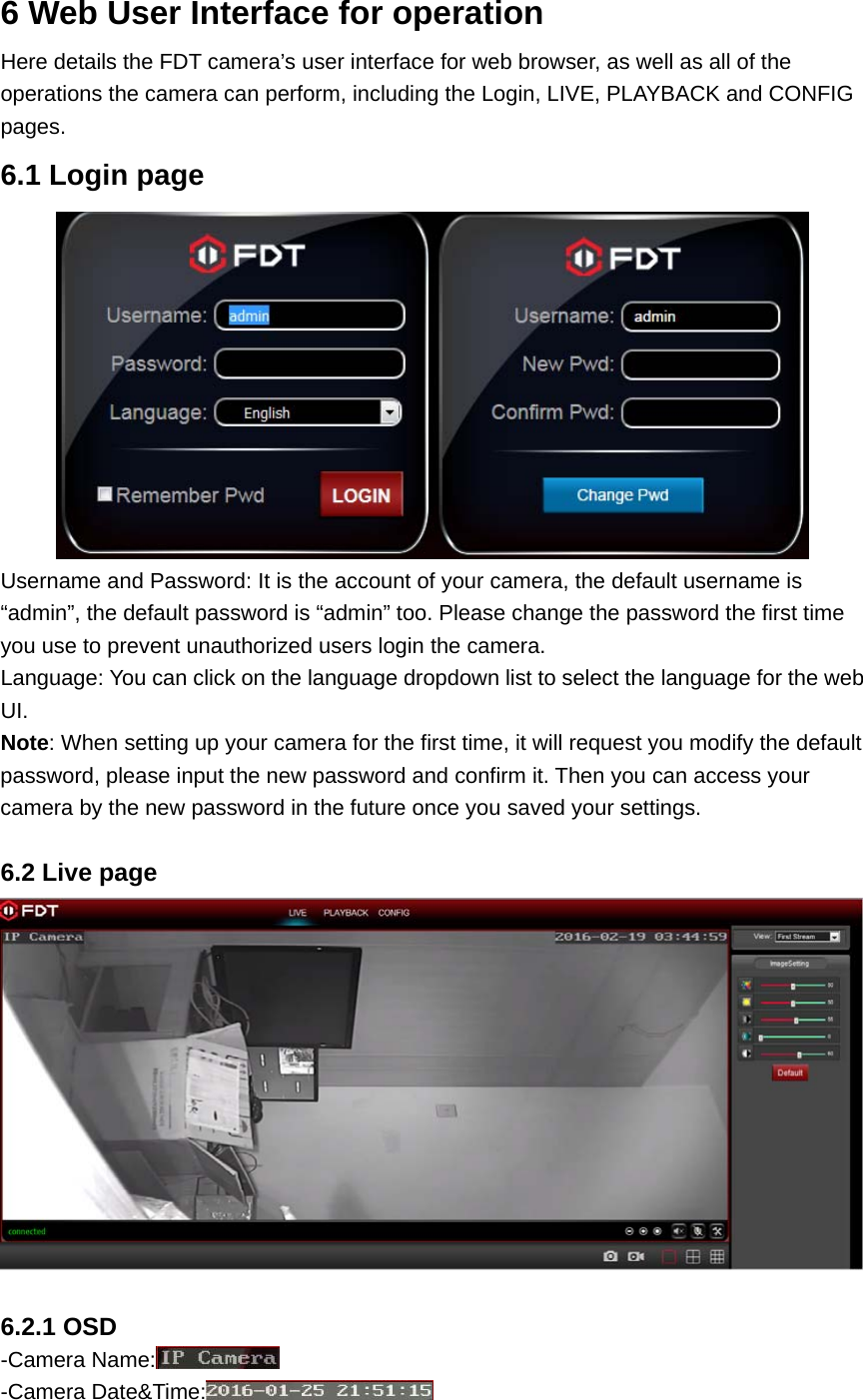 6 Web User Interface for operation Here details the FDT camera’s user interface for web browser, as well as all of the operations the camera can perform, including the Login, LIVE, PLAYBACK and CONFIG pages. 6.1 Login page  Username and Password: It is the account of your camera, the default username is “admin”, the default password is “admin” too. Please change the password the first time you use to prevent unauthorized users login the camera. Language: You can click on the language dropdown list to select the language for the web UI. Note: When setting up your camera for the first time, it will request you modify the default password, please input the new password and confirm it. Then you can access your camera by the new password in the future once you saved your settings.  6.2 Live page   6.2.1 OSD -Camera Name:  -Camera Date&amp;Time:  