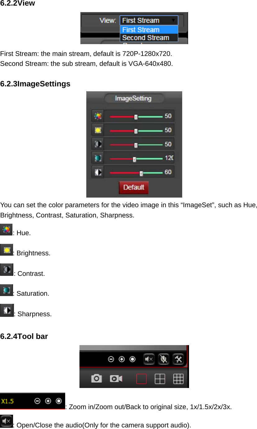  6.2.2View  First Stream: the main stream, default is 720P-1280x720. Second Stream: the sub stream, default is VGA-640x480.  6.2.3ImageSettings  You can set the color parameters for the video image in this “ImageSet”, such as Hue, Brightness, Contrast, Saturation, Sharpness. : Hue. : Brightness. : Contrast. : Saturation. : Sharpness.  6.2.4Tool bar  : Zoom in/Zoom out/Back to original size, 1x/1.5x/2x/3x. : Open/Close the audio(Only for the camera support audio). 