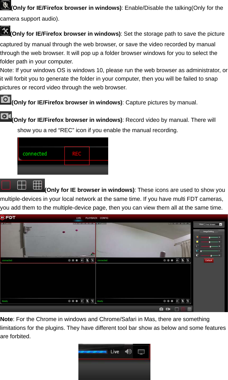 (Only for IE/Firefox browser in windows): Enable/Disable the talking(Only for the camera support audio). (Only for IE/Firefox browser in windows): Set the storage path to save the picture captured by manual through the web browser, or save the video recorded by manual through the web browser. It will pop up a folder browser windows for you to select the folder path in your computer. Note: If your windows OS is windows 10, please run the web browser as administrator, or it will forbit you to generate the folder in your computer, then you will be failed to snap pictures or record video through the web browser. (Only for IE/Firefox browser in windows): Capture pictures by manual. (Only for IE/Firefox browser in windows): Record video by manual. There will show you a red “REC” icon if you enable the manual recording. (Only for IE browser in windows): These icons are used to show you multiple-devices in your local network at the same time. If you have multi FDT cameras, you add them to the multiple-device page, then you can view them all at the same time.  Note: For the Chrome in windows and Chrome/Safari in Mas, there are something limitations for the plugins. They have different tool bar show as below and some features are forbited.  