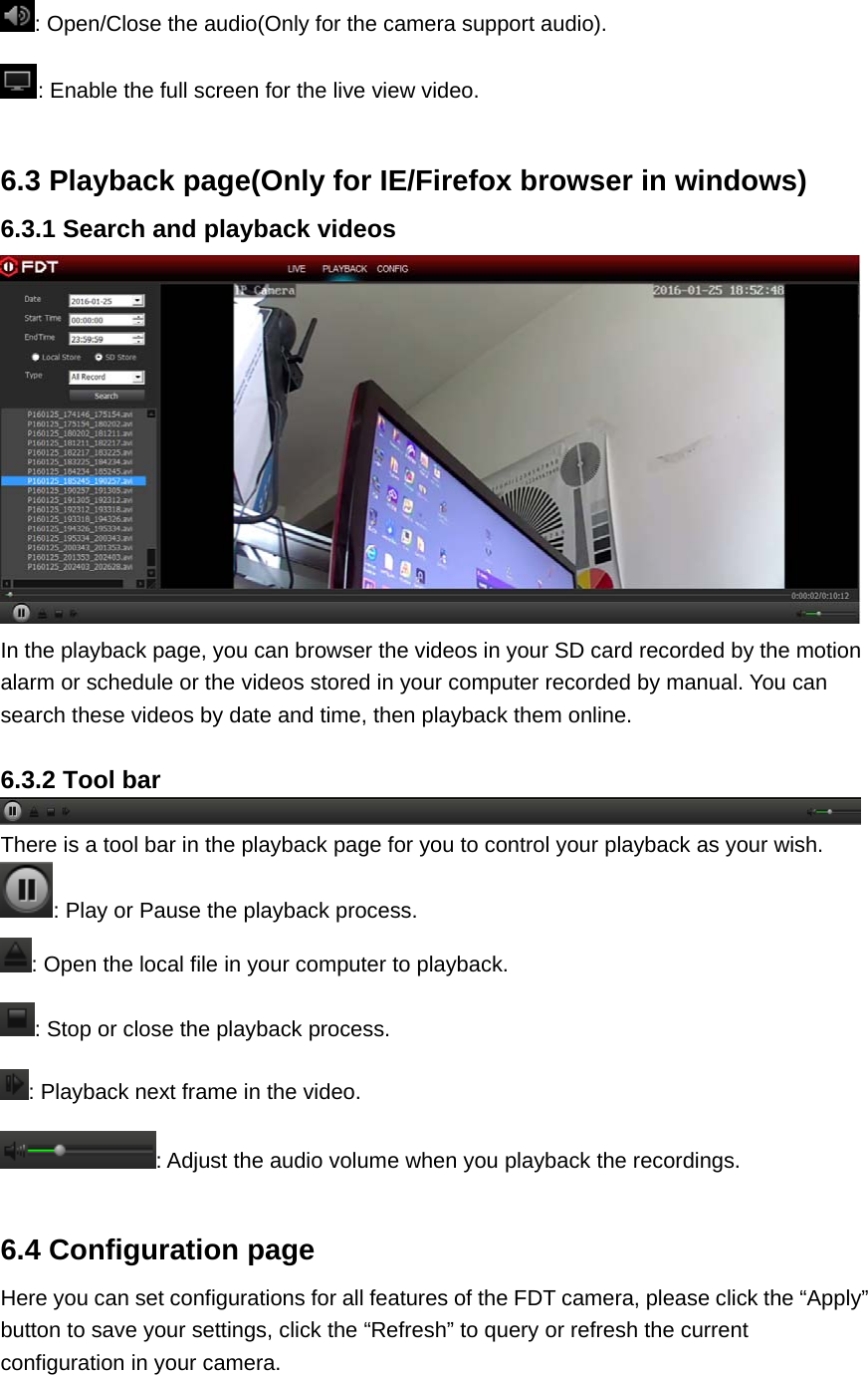 : Open/Close the audio(Only for the camera support audio). : Enable the full screen for the live view video.  6.3 Playback page(Only for IE/Firefox browser in windows) 6.3.1 Search and playback videos  In the playback page, you can browser the videos in your SD card recorded by the motion alarm or schedule or the videos stored in your computer recorded by manual. You can search these videos by date and time, then playback them online.  6.3.2 Tool bar There is a tool bar in the playback page for you to control your playback as your wish. : Play or Pause the playback process. : Open the local file in your computer to playback. : Stop or close the playback process. : Playback next frame in the video. : Adjust the audio volume when you playback the recordings.  6.4 Configuration page Here you can set configurations for all features of the FDT camera, please click the “Apply” button to save your settings, click the “Refresh” to query or refresh the current configuration in your camera. 