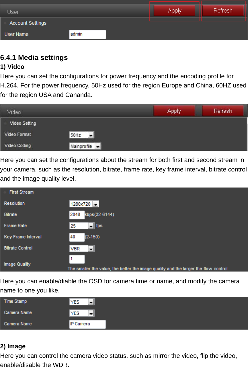   6.4.1 Media settings 1) Video Here you can set the configurations for power frequency and the encoding profile for H.264. For the power frequency, 50Hz used for the region Europe and China, 60HZ used for the region USA and Cananda.  Here you can set the configurations about the stream for both first and second stream in your camera, such as the resolution, bitrate, frame rate, key frame interval, bitrate control and the image quality level.  Here you can enable/diable the OSD for camera time or name, and modify the camera name to one you like.   2) Image Here you can control the camera video status, such as mirror the video, flip the video, enable/disable the WDR. 