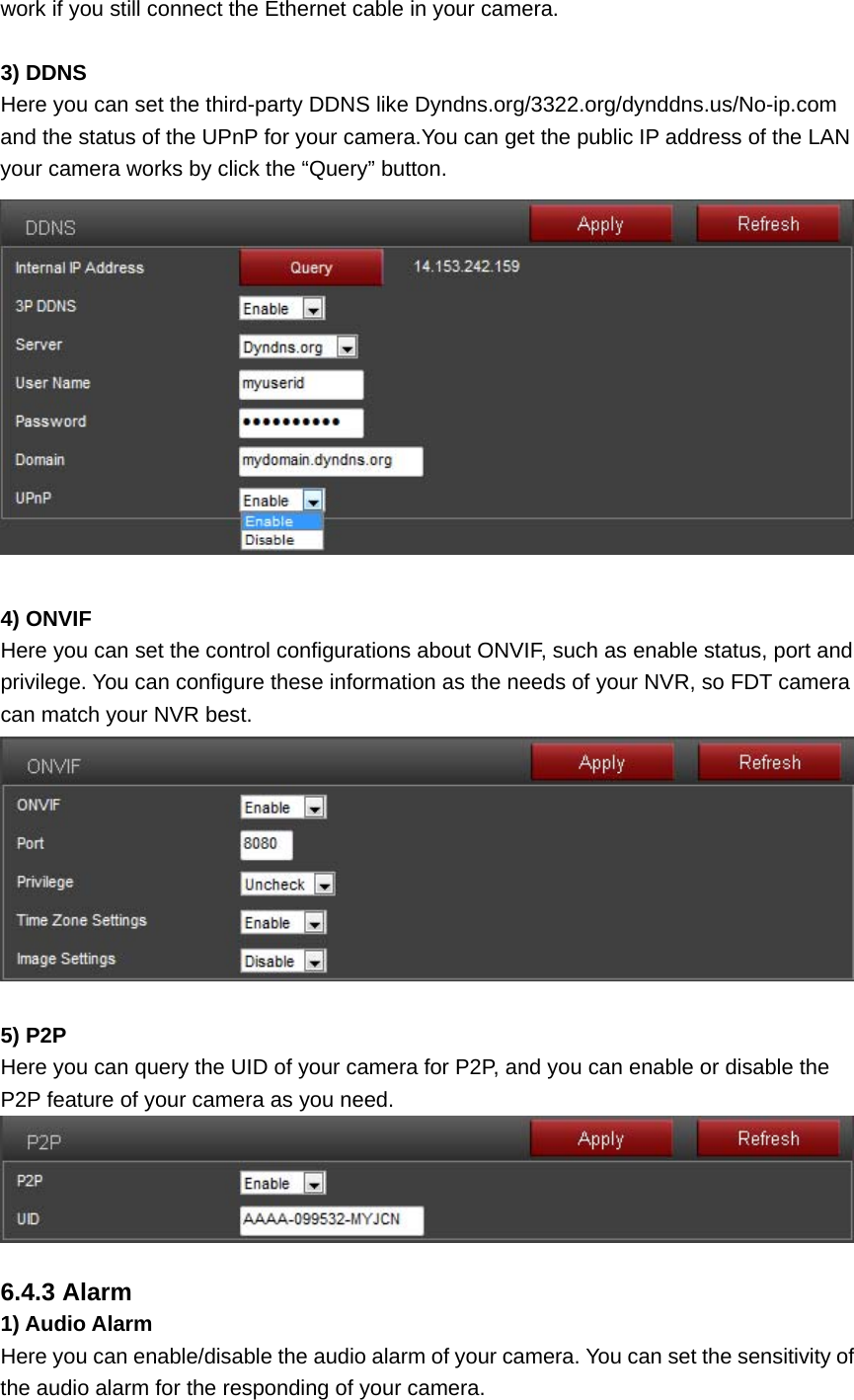 work if you still connect the Ethernet cable in your camera.  3) DDNS Here you can set the third-party DDNS like Dyndns.org/3322.org/dynddns.us/No-ip.com and the status of the UPnP for your camera.You can get the public IP address of the LAN your camera works by click the “Query” button.   4) ONVIF Here you can set the control configurations about ONVIF, such as enable status, port and privilege. You can configure these information as the needs of your NVR, so FDT camera can match your NVR best.   5) P2P Here you can query the UID of your camera for P2P, and you can enable or disable the P2P feature of your camera as you need.   6.4.3 Alarm 1) Audio Alarm Here you can enable/disable the audio alarm of your camera. You can set the sensitivity of the audio alarm for the responding of your camera. 