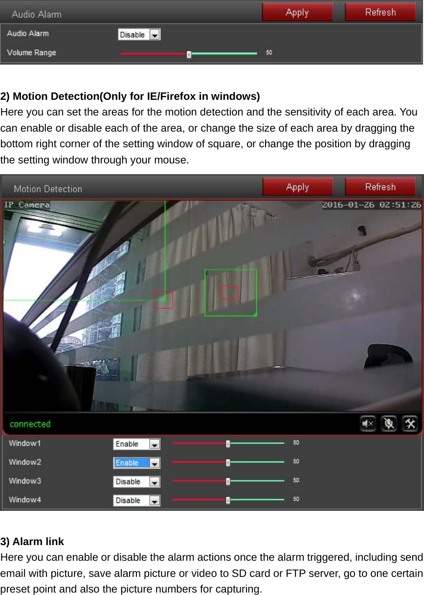   2) Motion Detection(Only for IE/Firefox in windows) Here you can set the areas for the motion detection and the sensitivity of each area. You can enable or disable each of the area, or change the size of each area by dragging the bottom right corner of the setting window of square, or change the position by dragging the setting window through your mouse.   3) Alarm link Here you can enable or disable the alarm actions once the alarm triggered, including send email with picture, save alarm picture or video to SD card or FTP server, go to one certain preset point and also the picture numbers for capturing. 