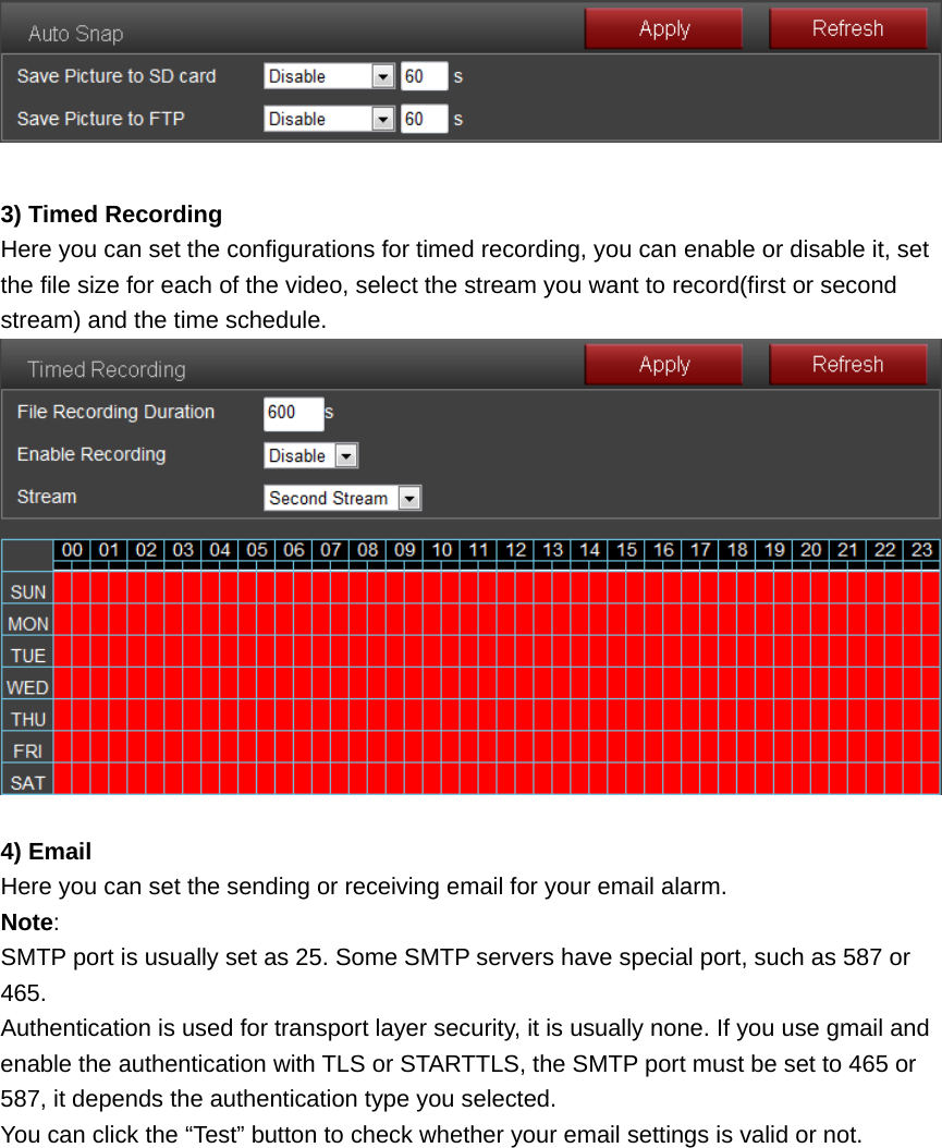   3) Timed Recording Here you can set the configurations for timed recording, you can enable or disable it, set the file size for each of the video, select the stream you want to record(first or second stream) and the time schedule.   4) Email Here you can set the sending or receiving email for your email alarm. Note:  SMTP port is usually set as 25. Some SMTP servers have special port, such as 587 or 465. Authentication is used for transport layer security, it is usually none. If you use gmail and enable the authentication with TLS or STARTTLS, the SMTP port must be set to 465 or 587, it depends the authentication type you selected. You can click the “Test” button to check whether your email settings is valid or not. 