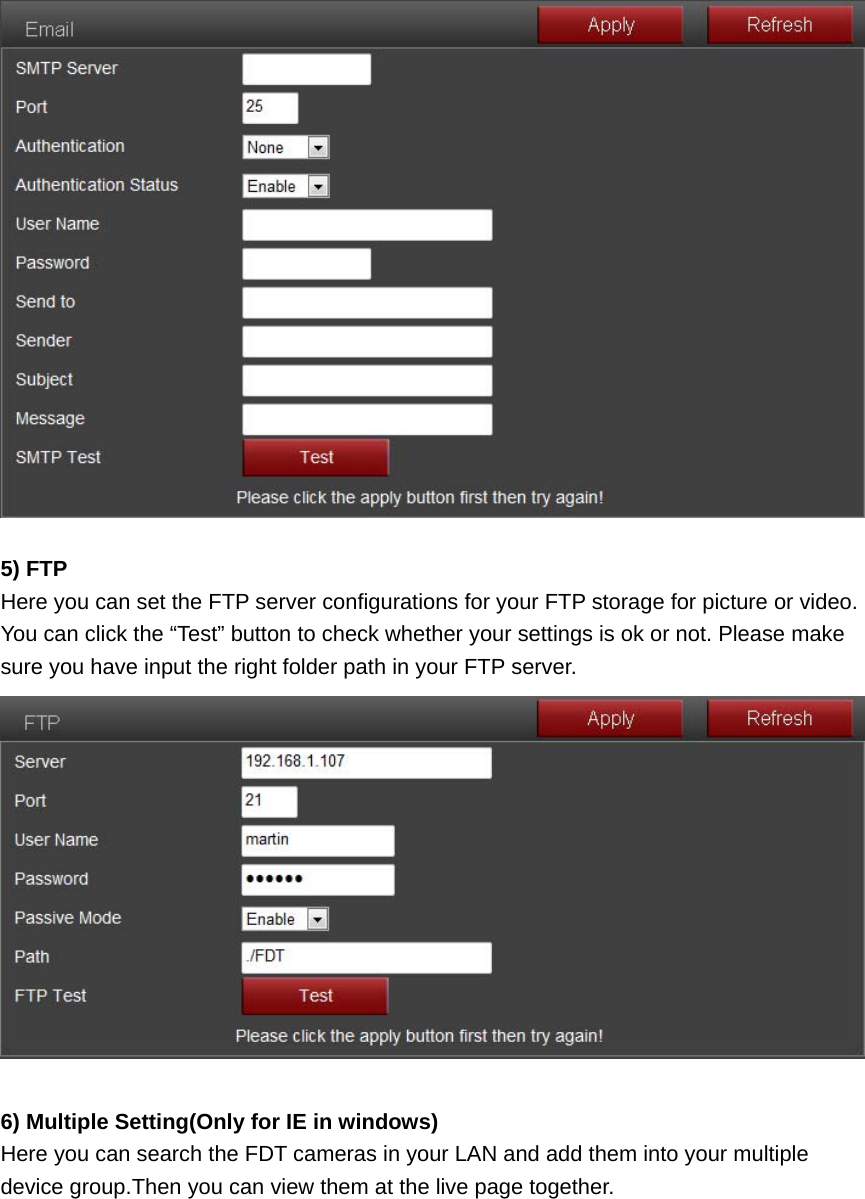   5) FTP Here you can set the FTP server configurations for your FTP storage for picture or video. You can click the “Test” button to check whether your settings is ok or not. Please make sure you have input the right folder path in your FTP server.   6) Multiple Setting(Only for IE in windows) Here you can search the FDT cameras in your LAN and add them into your multiple device group.Then you can view them at the live page together. 