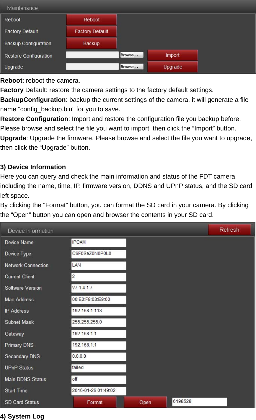  Reboot: reboot the camera. Factory Default: restore the camera settings to the factory default settings. BackupConfiguration: backup the current settings of the camera, it will generate a file name “config_backup.bin” for you to save. Restore Configuration: Import and restore the configuration file you backup before. Please browse and select the file you want to import, then click the “Import” button. Upgrade: Upgrade the firmware. Please browse and select the file you want to upgrade, then click the “Upgrade” button.  3) Device Information Here you can query and check the main information and status of the FDT camera, including the name, time, IP, firmware version, DDNS and UPnP status, and the SD card left space. By clicking the “Format” button, you can format the SD card in your camera. By clicking the “Open” button you can open and browser the contents in your SD card.  4) System Log 