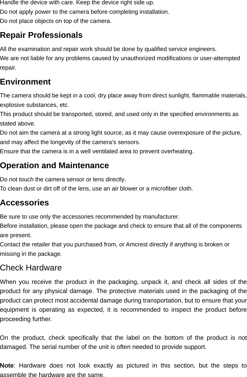 Handle the device with care. Keep the device right side up.   Do not apply power to the camera before completing installation.   Do not place objects on top of the camera. Repair Professionals   All the examination and repair work should be done by qualified service engineers.   We are not liable for any problems caused by unauthorized modifications or user-attempted repair. Environment  The camera should be kept in a cool, dry place away from direct sunlight, flammable materials, explosive substances, etc.   This product should be transported, stored, and used only in the specified environments as stated above.   Do not aim the camera at a strong light source, as it may cause overexposure of the picture, and may affect the longevity of the camera’s sensors.   Ensure that the camera is in a well ventilated area to prevent overheating. Operation and Maintenance   Do not touch the camera sensor or lens directly.   To clean dust or dirt off of the lens, use an air blower or a microfiber cloth. Accessories  Be sure to use only the accessories recommended by manufacturer.   Before installation, please open the package and check to ensure that all of the components are present.   Contact the retailer that you purchased from, or Amcrest directly if anything is broken or missing in the package. Check Hardware When you receive the product in the packaging, unpack it, and check all sides of the product for any physical damage. The protective materials used in the packaging of the product can protect most accidental damage during transportation, but to ensure that your equipment is operating as expected, it is recommended to inspect the product before proceeding further.  On the product, check specifically that the label on the bottom of the product is not damaged. The serial number of the unit is often needed to provide support.  Note: Hardware does not look exactly as pictured in this section, but the steps to assemble the hardware are the same.    