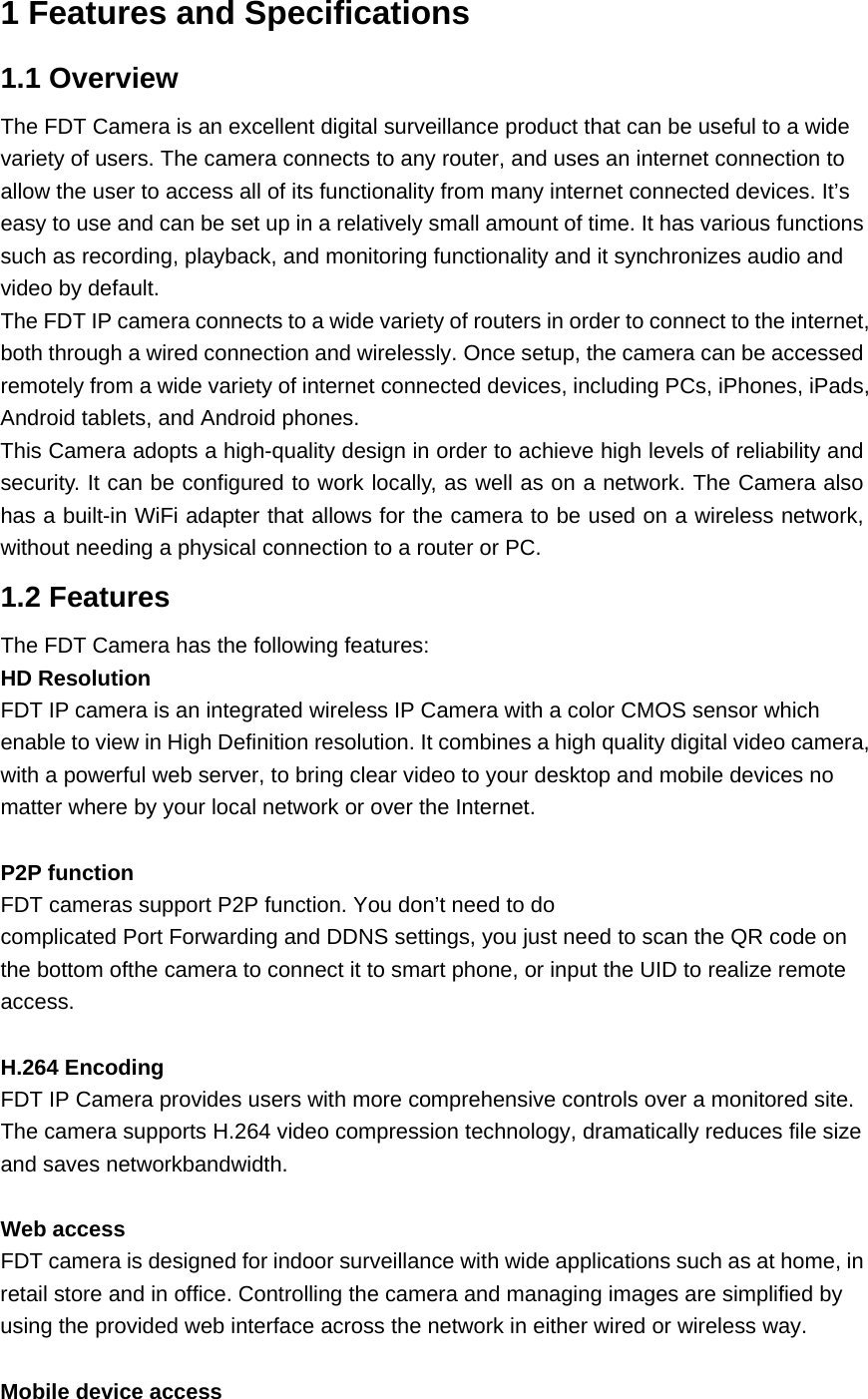 1 Features and Specifications 1.1 Overview The FDT Camera is an excellent digital surveillance product that can be useful to a wide variety of users. The camera connects to any router, and uses an internet connection to allow the user to access all of its functionality from many internet connected devices. It’s easy to use and can be set up in a relatively small amount of time. It has various functions such as recording, playback, and monitoring functionality and it synchronizes audio and video by default.   The FDT IP camera connects to a wide variety of routers in order to connect to the internet, both through a wired connection and wirelessly. Once setup, the camera can be accessed remotely from a wide variety of internet connected devices, including PCs, iPhones, iPads, Android tablets, and Android phones.   This Camera adopts a high-quality design in order to achieve high levels of reliability and security. It can be configured to work locally, as well as on a network. The Camera also has a built-in WiFi adapter that allows for the camera to be used on a wireless network, without needing a physical connection to a router or PC. 1.2 Features The FDT Camera has the following features: HD Resolution FDT IP camera is an integrated wireless IP Camera with a color CMOS sensor which enable to view in High Definition resolution. It combines a high quality digital video camera, with a powerful web server, to bring clear video to your desktop and mobile devices no matter where by your local network or over the Internet.  P2P function FDT cameras support P2P function. You don’t need to do complicated Port Forwarding and DDNS settings, you just need to scan the QR code on the bottom ofthe camera to connect it to smart phone, or input the UID to realize remote access.  H.264 Encoding FDT IP Camera provides users with more comprehensive controls over a monitored site. The camera supports H.264 video compression technology, dramatically reduces file size and saves networkbandwidth.  Web access FDT camera is designed for indoor surveillance with wide applications such as at home, in retail store and in office. Controlling the camera and managing images are simplified by using the provided web interface across the network in either wired or wireless way.  Mobile device access 