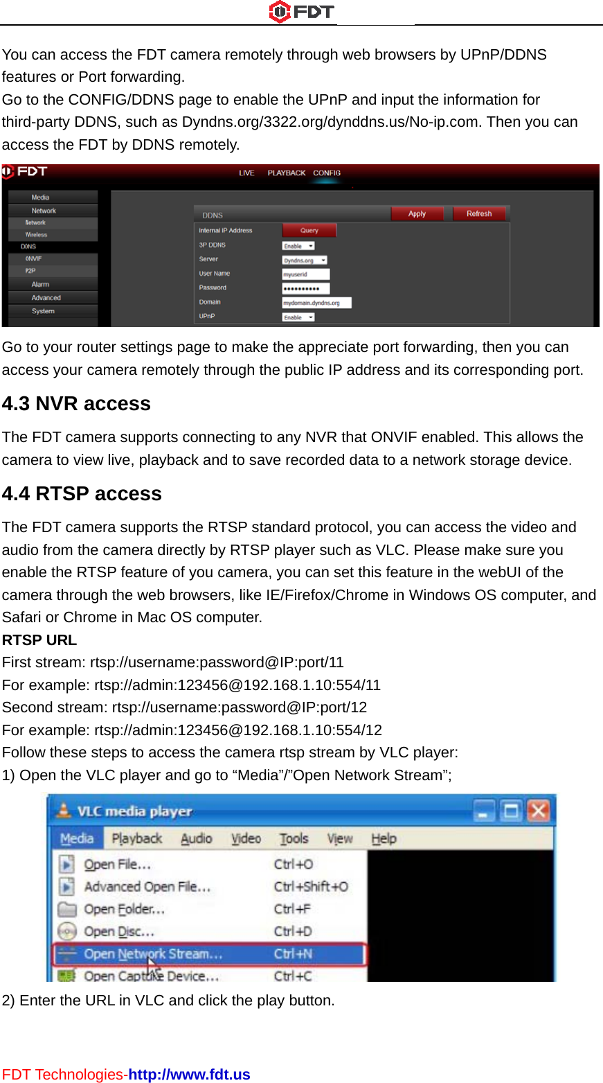 FDTYoufeatGo tthirdacceGo tacce4.3Thecam4.4TheaudenacamSafaRTSFirsFor SecFor Follo1) O2) ET Technolog can accessures or Portto the CONFd-party DDNess the FDTto your routeess your cam3 NVR ace FDT camermera to view 4 RTSP ae FDT camerio from the cble the RTSmera throughari or ChromSP URL   t stream: rtsexample: rtscond streamexample: rtsow these steOpen the VLEnter the URies-http://ws the FDT cat forwardingFIG/DDNS pNS, such as T by DDNS rer settings pmera remoteccess ra supports live, playbaaccess ra supports camera direSP feature ofh the web brme in Mac Osp://usernamsp://admin:1: rtsp://usernsp://admin:1eps to accesC player anRL in VLC anwww.fdt.usamera remot. page to enabDyndns.org/remotely. page to makely through connecting ack and to sathe RTSP sectly by RTSf you camerrowsers, likeS computerme:password123456@19name:passw123456@19ss the camed go to “Mednd click the ptely throughble the UPn/3322.org/dyke the apprethe public IPto any NVRave recordetandard proP player sucra, you can se IE/Firefox/C. d@IP:port/192.168.1.10:5word@IP:po92.168.1.10:5era rtsp streadia”/”Open Nplay button.h web browsP and input ynddns.us/Nciate port foP address an that ONVIFd data to a ntocol, you cach as VLC. set this featuChrome in W1 554/11 rt/12 554/12 am by VLC pNetwork Streers by UPnPthe informaNo-ip.com. Torwarding, thnd its corresF enabled. Tnetwork storan access thPlease makure in the weWindows OSplayer: eam”; P/DDNS ation for Then you cahen you can sponding poThis allows thrage device.he video andke sure you ebUI of the S computer,  n  ort. he .  d and 