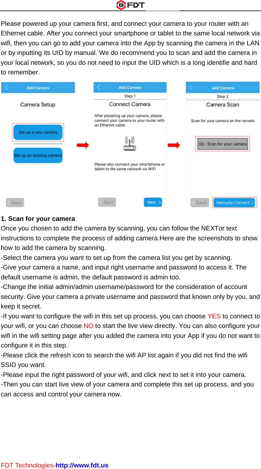 FDTPleaEthewifi,or byouto re1. SOncinstrhow-Sel-Givdefa-Chasecukee-If yyouwifi conf-PleSSI-Ple-Thecan T Technologase poweredernet cable.  then you caby inputting ir local netwoemember. Scan for youce you choseructions to cw to add the lect the camve your camault usernamange the iniurity. Give yp it secret. ou want to cr wifi, or youin the wifi sefigure it in thease click theD you want.ease input then you can saccess andies-http://wd up your caAfter you coan go to addts UID by mork, so you dur camera en to add thcomplete thecamera by smera you waera a nameme is admin,tial admin/aour camera configure theu can chooseetting page his step. e refresh ico. he right passstart live vied control youwww.fdt.usamera first, aonnect your d your camemanual. We ddo not neede camera bye process ofscanning. nt to set up , and input r, the default dmin usernaa private use wifi in this e NO to starafter you adon to searchsword of youew of your caur camera noand connectsmartphoneera into the Ado recommed to input they scanning, f adding camfrom the camright usernampassword isame/passwosername andset up procrt the live viedded the camh the wifi APur wifi, and camera and cow.  t your camee or tablet toApp by scanend you to se UID which you can follmera.Here amera list youme and pass admin too.ord for the cd password cess, you caew directly. Ymera into yo list again if click next to complete thisra to your roo the same lnning the camcan and addis a long idelow the NEXre the screeu get by scasword to ac. onsiderationthat known on choose YEYou can alsour App if yoyou did not set it into yos set up proouter with anocal networmera in the d the cameraentifie and hXTor text enshots to shanning. ccess it. Then of accountonly by you,ES to conneo configure u do not wafind the wifiour camera. ocess, and yn k via LAN a in hard  how  t , and ect to your ant to i ou 