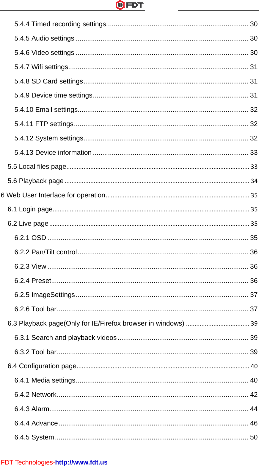 FDT556 W6666T Technolog5.4.4 Time5.4.5 Audi5.4.6 Vide5.4.7 Wifi 5.4.8 SD C5.4.9 Devi5.4.10 Em5.4.11 FTP5.4.12 Sys5.4.13 Dev.5 Local file.6 PlaybackWeb User Int.1 Login pa.2 Live pag6.2.1 OSD6.2.2 Pan/6.2.3 View6.2.4 Pres6.2.5 Imag6.2.6 Tool .3 Playback6.3.1 Sear6.3.2 Tool .4 Configur6.4.1 Med6.4.2 Netw6.4.3 Alarm6.4.4 Adva6.4.5 Systies-http://wed recordingo settings .o settings .settings .....Card settingce time settmail settings P settings ..stem settingvice informaes page.......k page........terface for oge...............e.................D ................/Tilt control w ................set..............geSettings .bar ...........k page(Onlyrch and playbar ...........ation page.ia settings .work ...........m ...............ance ..........em ............www.fdt.usg settings .........................................................gs ...............tings ..............................................gs ...............ation ..................................................operation........................................................................................................................................................y for IE/Fireyback video....................................................................................................................................................................................................................................................................................................................................................................................................................................................................................................................................fox browseos ...................................................................................................................................................................................................................................................................................................................................................................................................................................................................................................................................................r in window......................................................................................................................................................................................................................................................................................................................................................................................................................................................................................................................................................ws)...................................................................................................................................................................................................................................................................................................................................................................................................................................................................................................................................................................................................................................................................................................................................... 30.. 30.. 30.. 31.. 31.. 31.. 32.. 32.. 32.. 33...33...34...35...35...35.. 35.. 36.. 36.. 36.. 37.. 37...39.. 39.. 39...40.. 40.. 42.. 44.. 46.. 50