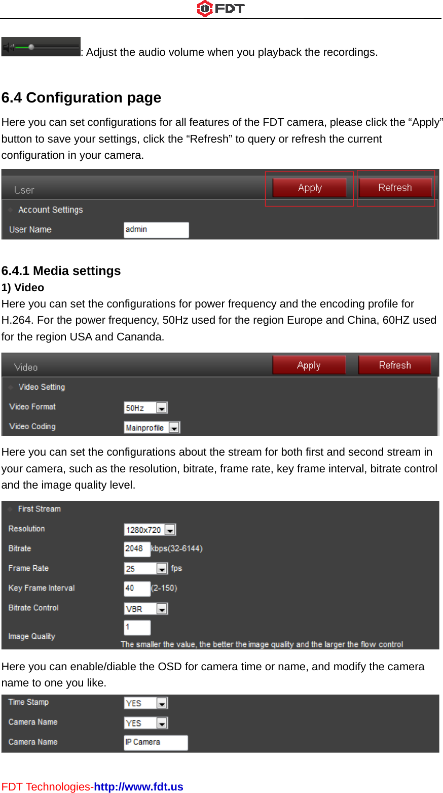 FDT 6.4Herebuttconf 6.41) VHereH.26for tHereyouand HerenamT Technolog4 Configue you can seon to save yfiguration in .1 Media sVideo e you can se64. For the pthe region Ue you can ser camera, su the image qe you can eme to one yoies-http://w: Adjust theuration pet configurayour settings your camersettings et the configpower frequUSA and Canet the configuch as the requality levelnable/diableou like. www.fdt.use audio volumpage tions for all fs, click the “ra. gurations forency, 50Hz nanda. gurations abesolution, bi. e the OSD fome when yofeatures of tRefresh” to r power freqused for thebout the streitrate, frameor camera tiou playback the FDT camquery or refuency and te region Euram for both e rate, key frme or namethe recordinmera, pleasefresh the curthe encodingrope and Chfirst and secrame intervae, and modifngs. e click the “Arrent g profile for hina, 60HZ ucond streamal, bitrate confy the camerApply”  used  m in ntrol  ra  