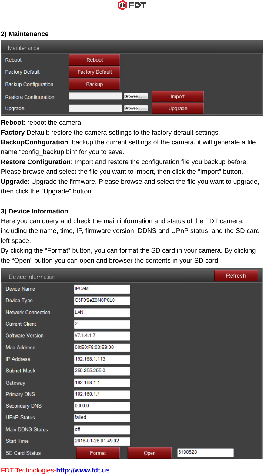 FDT 2) MRebFacBacnamResPleaUpgthen 3) DHereincluleft sBy cthe T TechnologMaintenanceboot: rebootctory DefaulckupConfigme “config_bstore Configase browse grade: Upgrn click the “UDevice Infore you can quding the naspace. clicking the ““Open” buttoies-http://we t the camerat: restore theuration: bacbackup.bin” fguration: Imand select trade the firmUpgrade” burmation uery and chame, time, IP“Format” buon you can www.fdt.usa. e camera seckup the curfor you to samport and rethe file you wmware. Pleasutton. heck the maiP, firmware vtton, you caopen and brettings to therrent settingave. store the cowant to impose browse ain informatioversion, DDn format therowser the ce factory defgs of the camonfiguration fort, then clicnd select thon and statuNS and UPne SD card incontents in yfault settingsmera, it will gfile you backck the “Impore file you was of the FDTnP status, an your cameryour SD cards. generate a fkup before. rt” button. ant to upgraT camera, nd the SD cra. By clickind.  ile ade, card ng  