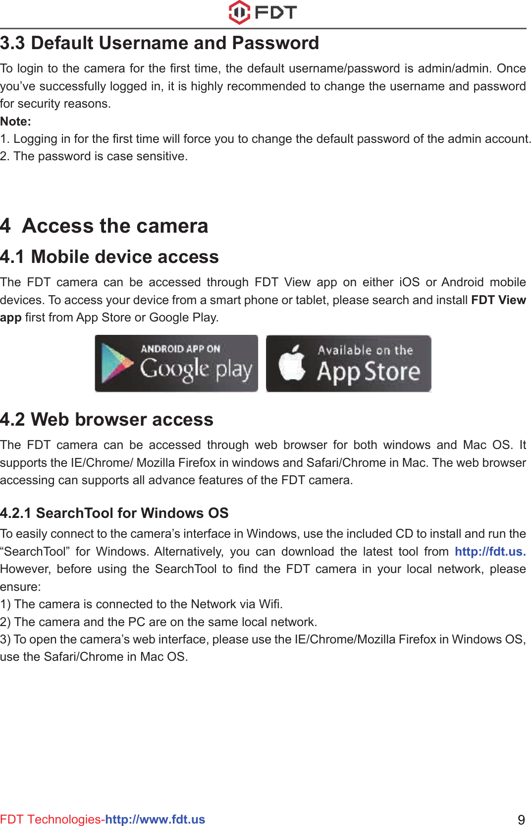 FDT Technologies-http://www.fdt.us 93.3 Default Username and PasswordTo login to the camera for the first time, the default username/password is admin/admin. Once you’ve successfully logged in, it is highly recommended to change the username and password for security reasons. Note: 1. Logging in for the first time will force you to change the default password of the admin account.2. The password is case sensitive.4  Access the camera4.1 Mobile device accessThe FDT camera can be accessed through FDT View app on either iOS or Android mobile devices. To access your device from a smart phone or tablet, please search and install FDT View app first from App Store or Google Play.4.2 Web browser accessThe FDT camera can be accessed through web browser for both windows and Mac OS. It supports the IE/Chrome/ Mozilla Firefox in windows and Safari/Chrome in Mac. The web browser accessing can supports all advance features of the FDT camera.4.2.1 SearchTool for Windows OSTo easily connect to the camera’s interface in Windows, use the included CD to install and run the “SearchTool” for Windows. Alternatively, you can download the latest tool from http://fdt.us. However, before using the SearchTool to find the FDT camera in your local network, please ensure:1) The camera is connected to the Network via Wifi. 2) The camera and the PC are on the same local network.3) To open the camera’s web interface, please use the IE/Chrome/Mozilla Firefox in Windows OS, use the Safari/Chrome in Mac OS. 