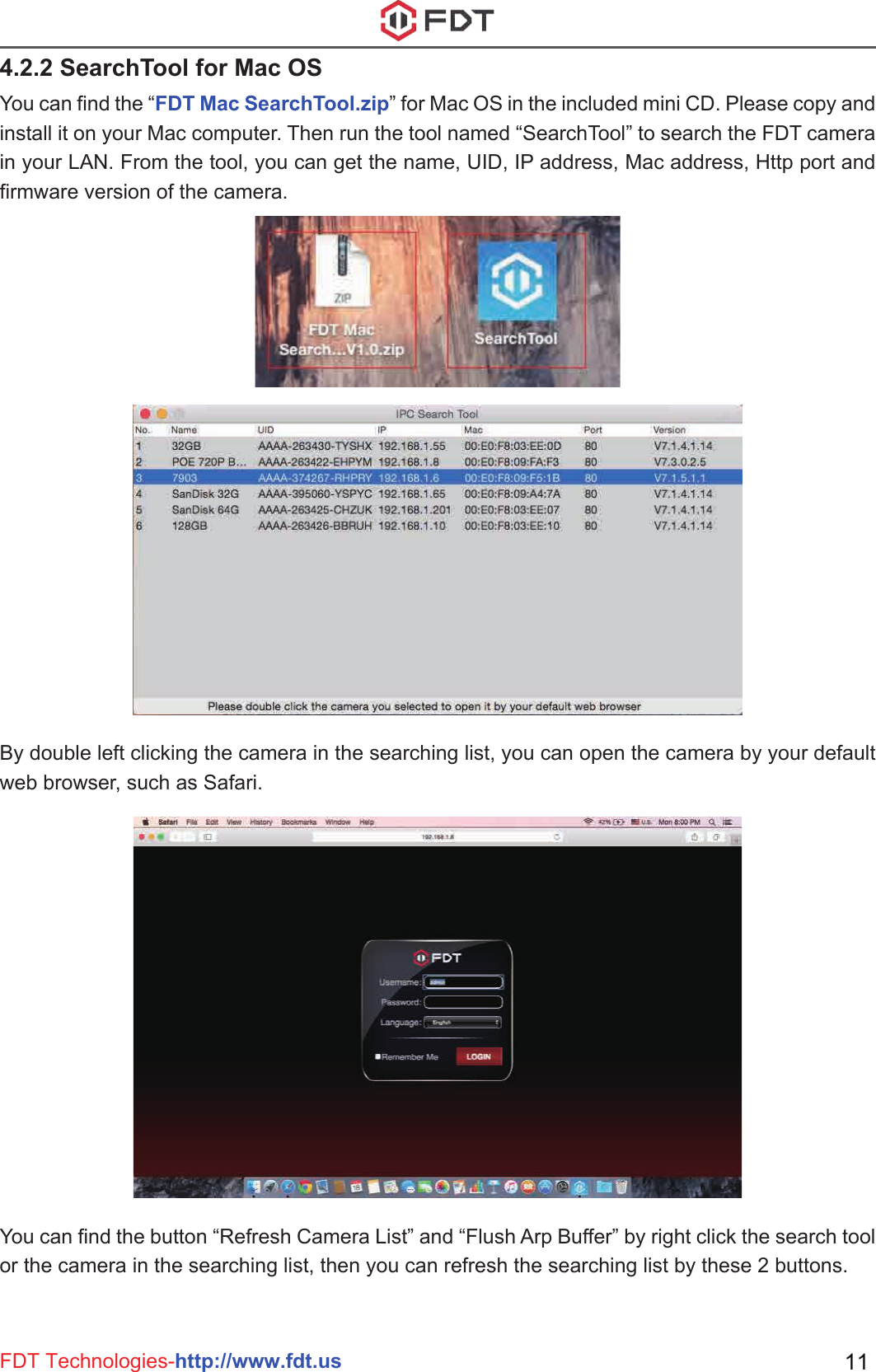 FDT Technologies-http://www.fdt.us 114.2.2 SearchTool for Mac OSYou can find the “FDT Mac SearchTool.zip” for Mac OS in the included mini CD. Please copy and install it on your Mac computer. Then run the tool named “SearchTool” to search the FDT camera in your LAN. From the tool, you can get the name, UID, IP address, Mac address, Http port and firmware version of the camera.By double left clicking the camera in the searching list, you can open the camera by your default web browser, such as Safari.You can find the button “Refresh Camera List” and “Flush Arp Buffer” by right click the search tool or the camera in the searching list, then you can refresh the searching list by these 2 buttons.