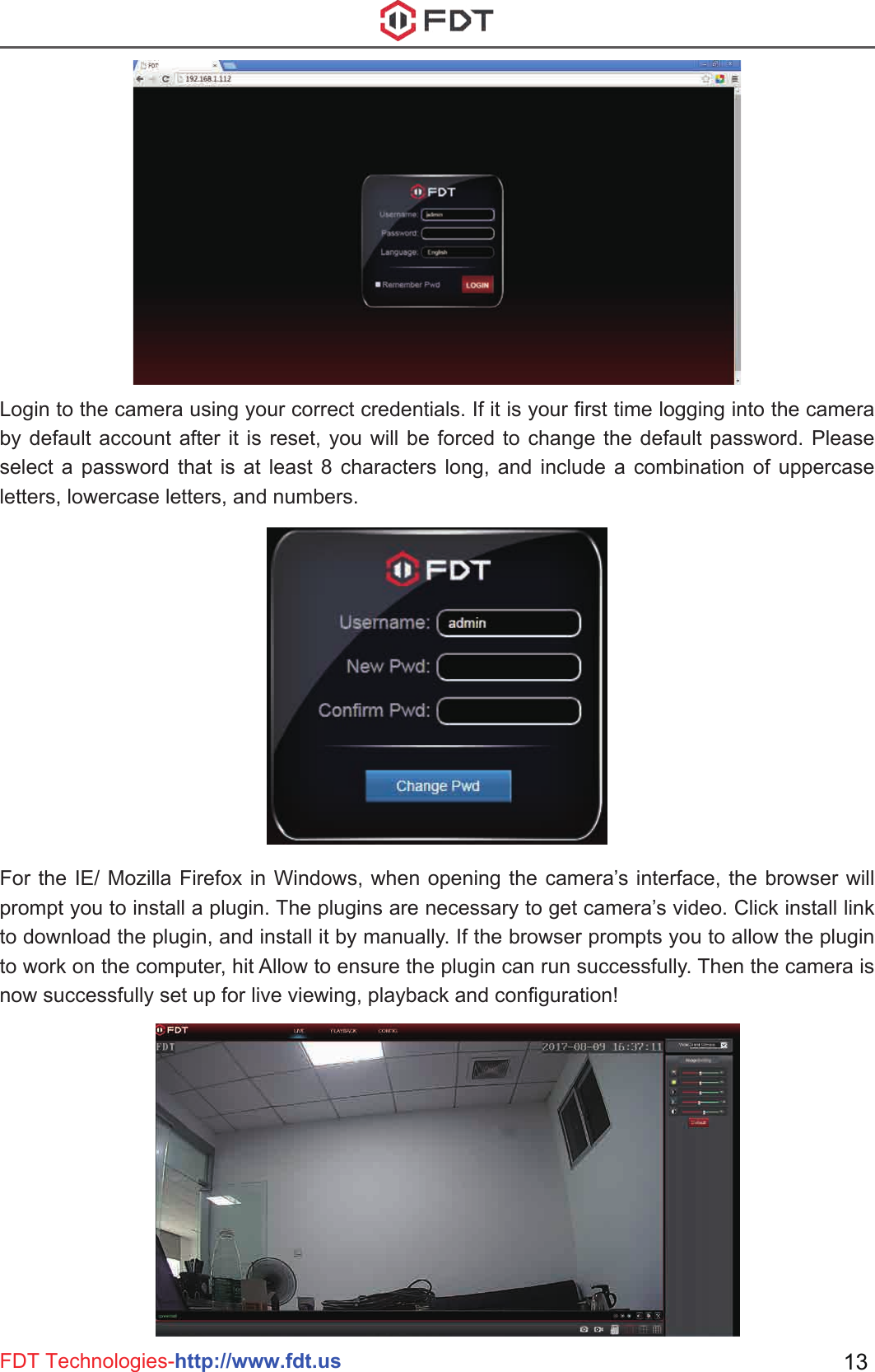 FDT Technologies-http://www.fdt.us 13Login to the camera using your correct credentials. If it is your first time logging into the camera by default account after it is reset, you will be forced to change the default password. Please select a password that is at least 8 characters long, and include a combination of uppercase letters, lowercase letters, and numbers.For the IE/ Mozilla Firefox in Windows, when opening the camera’s interface, the browser will prompt you to install a plugin. The plugins are necessary to get camera’s video. Click install link to download the plugin, and install it by manually. If the browser prompts you to allow the plugin to work on the computer, hit Allow to ensure the plugin can run successfully. Then the camera is now successfully set up for live viewing, playback and configuration!