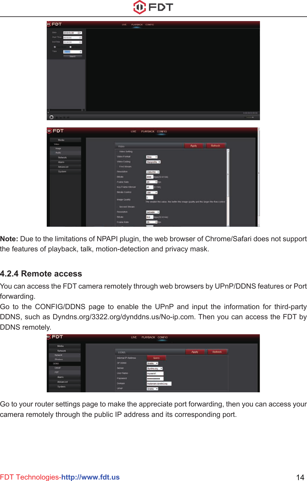 FDT Technologies-http://www.fdt.us 14Note: Due to the limitations of NPAPI plugin, the web browser of Chrome/Safari does not support the features of playback, talk, motion-detection and privacy mask.4.2.4 Remote accessYou can access the FDT camera remotely through web browsers by UPnP/DDNS features or Port forwarding.Go to the CONFIG/DDNS page to enable the UPnP and input the information for third-party DDNS, such as Dyndns.org/3322.org/dynddns.us/No-ip.com. Then you can access the FDT by DDNS remotely.Go to your router settings page to make the appreciate port forwarding, then you can access your camera remotely through the public IP address and its corresponding port.