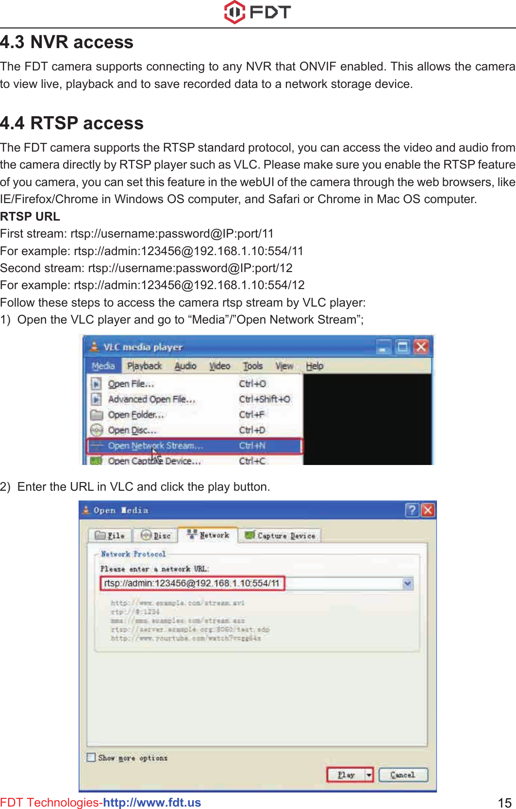 FDT Technologies-http://www.fdt.us 154.3 NVR accessThe FDT camera supports connecting to any NVR that ONVIF enabled. This allows the camera to view live, playback and to save recorded data to a network storage device. 4.4 RTSP accessThe FDT camera supports the RTSP standard protocol, you can access the video and audio from the camera directly by RTSP player such as VLC. Please make sure you enable the RTSP feature of you camera, you can set this feature in the webUI of the camera through the web browsers, like IE/Firefox/Chrome in Windows OS computer, and Safari or Chrome in Mac OS computer.RTSP URL First stream: rtsp://username:password@IP:port/11For example: rtsp://admin:123456@192.168.1.10:554/11Second stream: rtsp://username:password@IP:port/12For example: rtsp://admin:123456@192.168.1.10:554/12Follow these steps to access the camera rtsp stream by VLC player:1)  Open the VLC player and go to “Media”/”Open Network Stream”;2)  Enter the URL in VLC and click the play button.