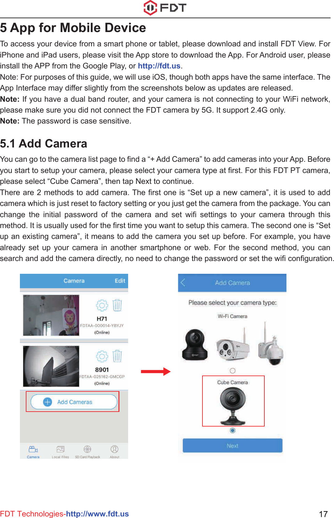 FDT Technologies-http://www.fdt.us 175 App for Mobile DeviceTo access your device from a smart phone or tablet, please download and install FDT View. For iPhone and iPad users, please visit the App store to download the App. For Android user, please install the APP from the Google Play, or http://fdt.us.Note: For purposes of this guide, we will use iOS, though both apps have the same interface. The App Interface may differ slightly from the screenshots below as updates are released. Note: If you have a dual band router, and your camera is not connecting to your WiFi network, please make sure you did not connect the FDT camera by 5G. It support 2.4G only.Note: The password is case sensitive.5.1 Add CameraYou can go to the camera list page to find a “+ Add Camera” to add cameras into your App. Before you start to setup your camera, please select your camera type at first. For this FDT PT camera, please select “Cube Camera”, then tap Next to continue.There are 2 methods to add camera. The first one is “Set up a new camera”, it is used to add camera which is just reset to factory setting or you just get the camera from the package. You can change the initial password of the camera and set wifi settings to your camera through this method. It is usually used for the first time you want to setup this camera. The second one is “Set up an existing camera”, it means to add the camera you set up before. For example, you have already set up your camera in another smartphone or web. For the second method, you can search and add the camera directly, no need to change the password or set the wifi configuration.