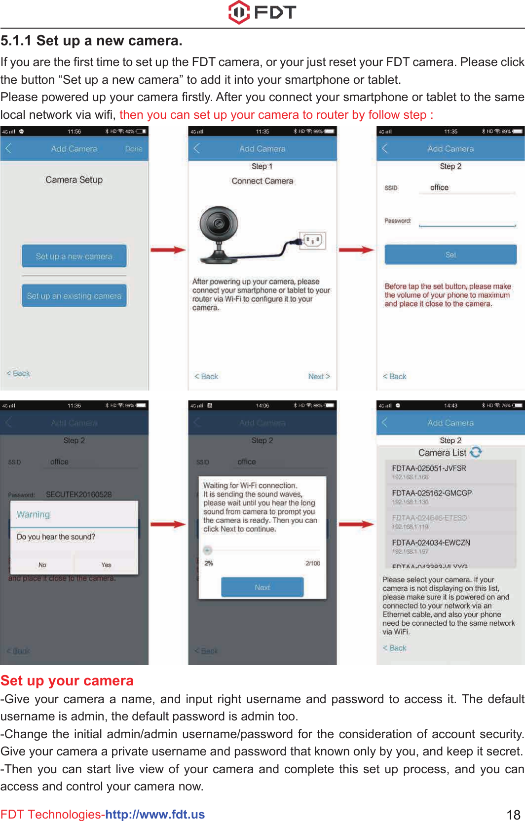 FDT Technologies-http://www.fdt.us 185.1.1 Set up a new camera. If you are the first time to set up the FDT camera, or your just reset your FDT camera. Please click the button “Set up a new camera” to add it into your smartphone or tablet.Please powered up your camera firstly. After you connect your smartphone or tablet to the same local network via wifi, then you can set up your camera to router by follow step :Set up your camera-Give your camera a name, and input right username and password to access it. The default username is admin, the default password is admin too.-Change the initial admin/admin username/password for the consideration of account security. Give your camera a private username and password that known only by you, and keep it secret.-Then you can start live view of your camera and complete this set up process, and you can access and control your camera now. 