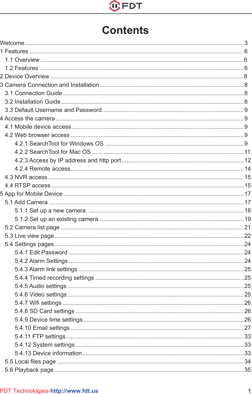 FDT Technologies-http://www.fdt.us 1ContentsWelcome.....................................................................................................................................31 Features ..................................................................................................................................6    1.1 Overview ...........................................................................................................................6   1.2 Features ............................................................................................................................62 Device Overview .....................................................................................................................83 Camera Connection and Installation .......................................................................................8   3.1 Connection Guide..............................................................................................................8   3.2 Installation Guide...............................................................................................................8   3.3 Default Username and Password......................................................................................94 Access the camera ..................................................................................................................9   4.1 Mobile device access ........................................................................................................9   4.2 Web browser access .........................................................................................................9         4.2.1 SearchTool for Windows OS ....................................................................................9         4.2.2 SearchTool for Mac OS ............................................................................................11         4.2.3 Access by IP address and http port..........................................................................12         4.2.4 Remote access.........................................................................................................14   4.3 NVR access.......................................................................................................................15   4.4 RTSP access.....................................................................................................................155 App for Mobile Device .............................................................................................................17   5.1 Add Camera ......................................................................................................................17         5.1.1 Set up a new camera. ..............................................................................................18         5.1.2 Set up an existing camera........................................................................................19   5.2 Camera list page ...............................................................................................................21   5.3 Live view page...................................................................................................................22   5.4 Settings pages...................................................................................................................24         5.4.1 Edit Password ..........................................................................................................24         5.4.2 Alarm Settings ..........................................................................................................24         5.4.3 Alarm link settings ....................................................................................................25         5.4.4 Timed recording settings ..........................................................................................25         5.4.5 Audio settings ...........................................................................................................25         5.4.6 Video settings...........................................................................................................25         5.4.7 Wifi settings ..............................................................................................................26         5.4.8 SD Card settings ......................................................................................................26         5.4.9 Device time settings .................................................................................................26         5.4.10 Email settings .........................................................................................................27         5.4.11 FTP settings............................................................................................................33         5.4.12 System settings ......................................................................................................33         5.4.13 Device information..................................................................................................33   5.5 Local files page .................................................................................................................34   5.6 Playback page...................................................................................................................35