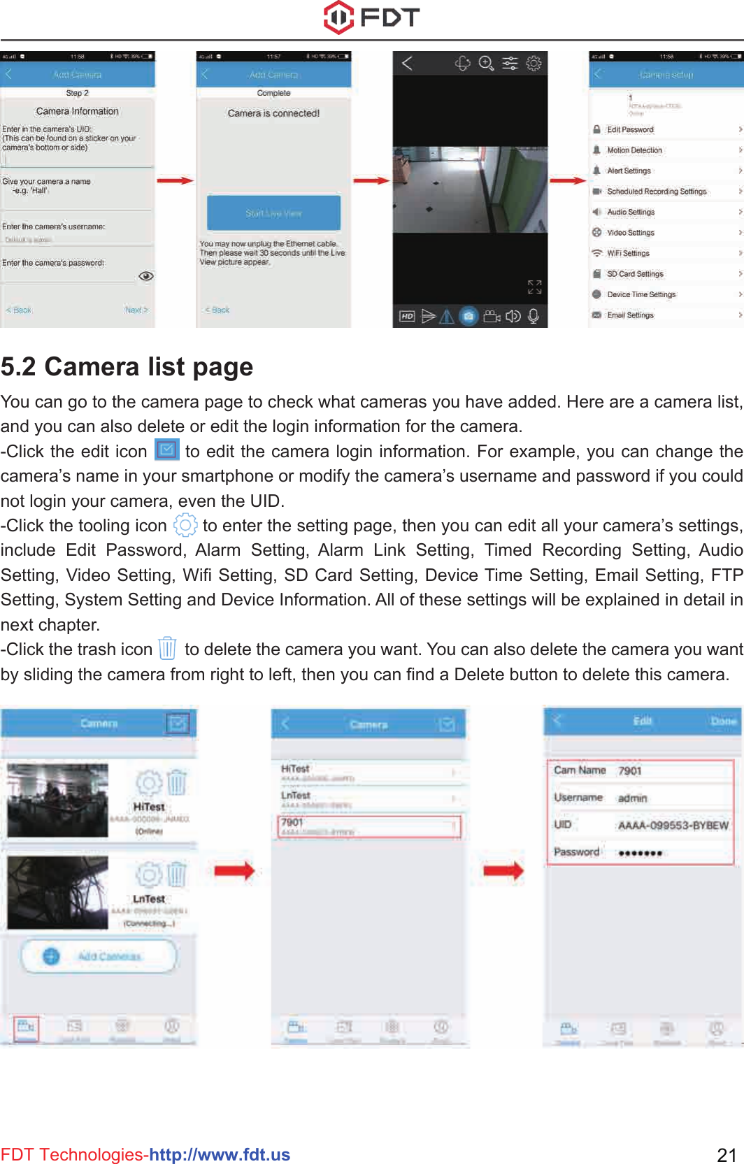 FDT Technologies-http://www.fdt.us 215.2 Camera list pageYou can go to the camera page to check what cameras you have added. Here are a camera list, and you can also delete or edit the login information for the camera.-Click the edit icon      to edit the camera login information. For example, you can change the camera’s name in your smartphone or modify the camera’s username and password if you could not login your camera, even the UID.-Click the tooling icon       to enter the setting page, then you can edit all your camera’s settings, include Edit Password, Alarm Setting, Alarm Link Setting, Timed Recording Setting, Audio Setting, Video Setting, Wifi Setting, SD Card Setting, Device Time Setting, Email Setting, FTP Setting, System Setting and Device Information. All of these settings will be explained in detail in next chapter.-Click the trash icon       to delete the camera you want. You can also delete the camera you want by sliding the camera from right to left, then you can find a Delete button to delete this camera.