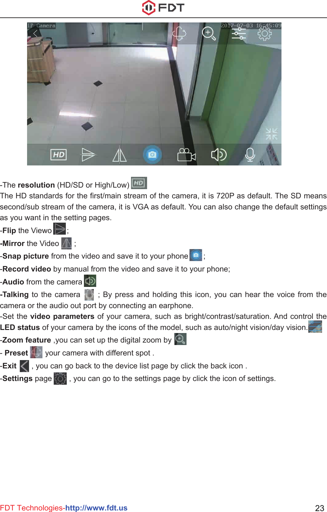 FDT Technologies-http://www.fdt.us 23-The resolution (HD/SD or High/Low) The HD standards for the first/main stream of the camera, it is 720P as default. The SD means second/sub stream of the camera, it is VGA as default. You can also change the default settings as you want in the setting pages.-Flip the Viewo       ;-Mirror the Video       ;-Snap picture from the video and save it to your phone       ;-Record video by manual from the video and save it to your phone;-Audio from the camera-Talking to the camera      ; By press and holding this icon, you can hear the voice from the camera or the audio out port by connecting an earphone.-Set the video parameters of your camera, such as bright/contrast/saturation. And control the LED status of your camera by the icons of the model, such as auto/night vision/day vision.-Zoom feature ,you can set up the digital zoom by - Preset        your camera with different spot .-Exit       , you can go back to the device list page by click the back icon .-Settings page        , you can go to the settings page by click the icon of settings.