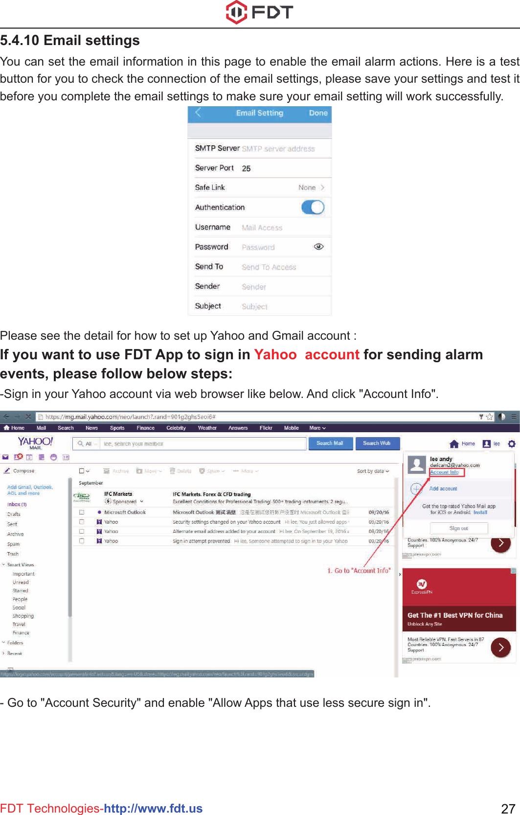 FDT Technologies-http://www.fdt.us 27You can set the email information in this page to enable the email alarm actions. Here is a test button for you to check the connection of the email settings, please save your settings and test it before you complete the email settings to make sure your email setting will work successfully.- Go to &quot;Account Security&quot; and enable &quot;Allow Apps that use less secure sign in&quot;. Please see the detail for how to set up Yahoo and Gmail account :If you want to use FDT App to sign in Yahoo  account for sending alarm events, please follow below steps:-Sign in your Yahoo account via web browser like below. And click &quot;Account Info&quot;.5.4.10 Email settings