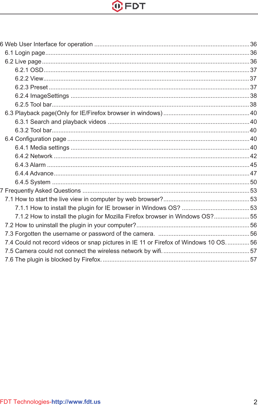 FDT Technologies-http://www.fdt.us 26 Web User Interface for operation ............................................................................................36   6.1 Login page.........................................................................................................................36   6.2 Live page...........................................................................................................................36         6.2.1 OSD..........................................................................................................................37         6.2.2 View..........................................................................................................................37         6.2.3 Preset .......................................................................................................................37         6.2.4 ImageSettings ..........................................................................................................38         6.2.5 Tool bar.....................................................................................................................38   6.3 Playback page(Only for IE/Firefox browser in windows) ................................................... 40         6.3.1 Search and playback videos ....................................................................................40         6.3.2 Tool bar.....................................................................................................................40   6.4 Configuration page ............................................................................................................40         6.4.1 Media settings ..........................................................................................................40         6.4.2 Network ....................................................................................................................42         6.4.3 Alarm ........................................................................................................................45         6.4.4 Advance....................................................................................................................47         6.4.5 System .....................................................................................................................507 Frequently Asked Questions ...................................................................................................53   7.1 How to start the live view in computer by web browser?................................................... 53         7.1.1 How to install the plugin for IE browser in Windows OS? ........................................ 53         7.1.2 How to install the plugin for Mozilla Firefox browser in Windows OS?..................... 55   7.2 How to uninstall the plugin in your computer?................................................................... 56   7.3 Forgotten the username or password of the camera.  ......................................................56   7.4 Could not record videos or snap pictures in IE 11 or Firefox of Windows 10 OS.............. 56   7.5 Camera could not connect the wireless network by wifi.................................................... 57   7.6 The plugin is blocked by Firefox........................................................................................57