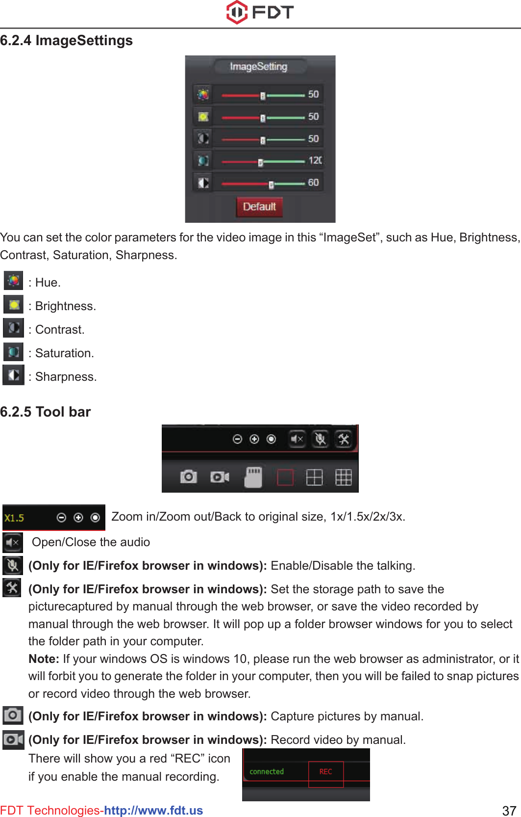 FDT Technologies-http://www.fdt.us 37Zoom in/Zoom out/Back to original size, 1x/1.5x/2x/3x. Open/Close the audio(Only for IE/Firefox browser in windows): Enable/Disable the talking.(Only for IE/Firefox browser in windows): Set the storage path to save the picturecaptured by manual through the web browser, or save the video recorded by manual through the web browser. It will pop up a folder browser windows for you to select the folder path in your computer.Note: If your windows OS is windows 10, please run the web browser as administrator, or it will forbit you to generate the folder in your computer, then you will be failed to snap pictures or record video through the web browser.(Only for IE/Firefox browser in windows): Capture pictures by manual.(Only for IE/Firefox browser in windows): Record video by manual. There will show you a red “REC” icon if you enable the manual recording.You can set the color parameters for the video image in this “ImageSet”, such as Hue, Brightness, Contrast, Saturation, Sharpness.6.2.4 ImageSettings6.2.5 Tool bar: Hue.: Brightness.: Contrast.: Saturation.: Sharpness.