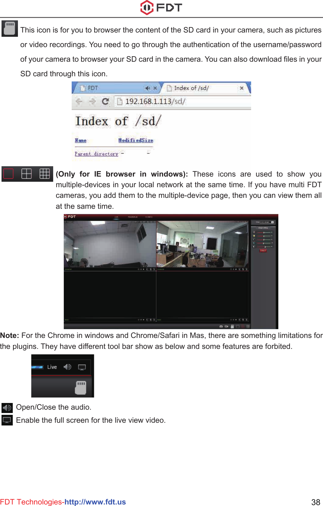 FDT Technologies-http://www.fdt.us 38Open/Close the audio.Enable the full screen for the live view video.This icon is for you to browser the content of the SD card in your camera, such as pictures or video recordings. You need to go through the authentication of the username/password of your camera to browser your SD card in the camera. You can also download files in your SD card through this icon.(Only for IE browser in windows): These icons are used to show you multiple-devices in your local network at the same time. If you have multi FDT cameras, you add them to the multiple-device page, then you can view them all at the same time.Note: For the Chrome in windows and Chrome/Safari in Mas, there are something limitations for the plugins. They have different tool bar show as below and some features are forbited.