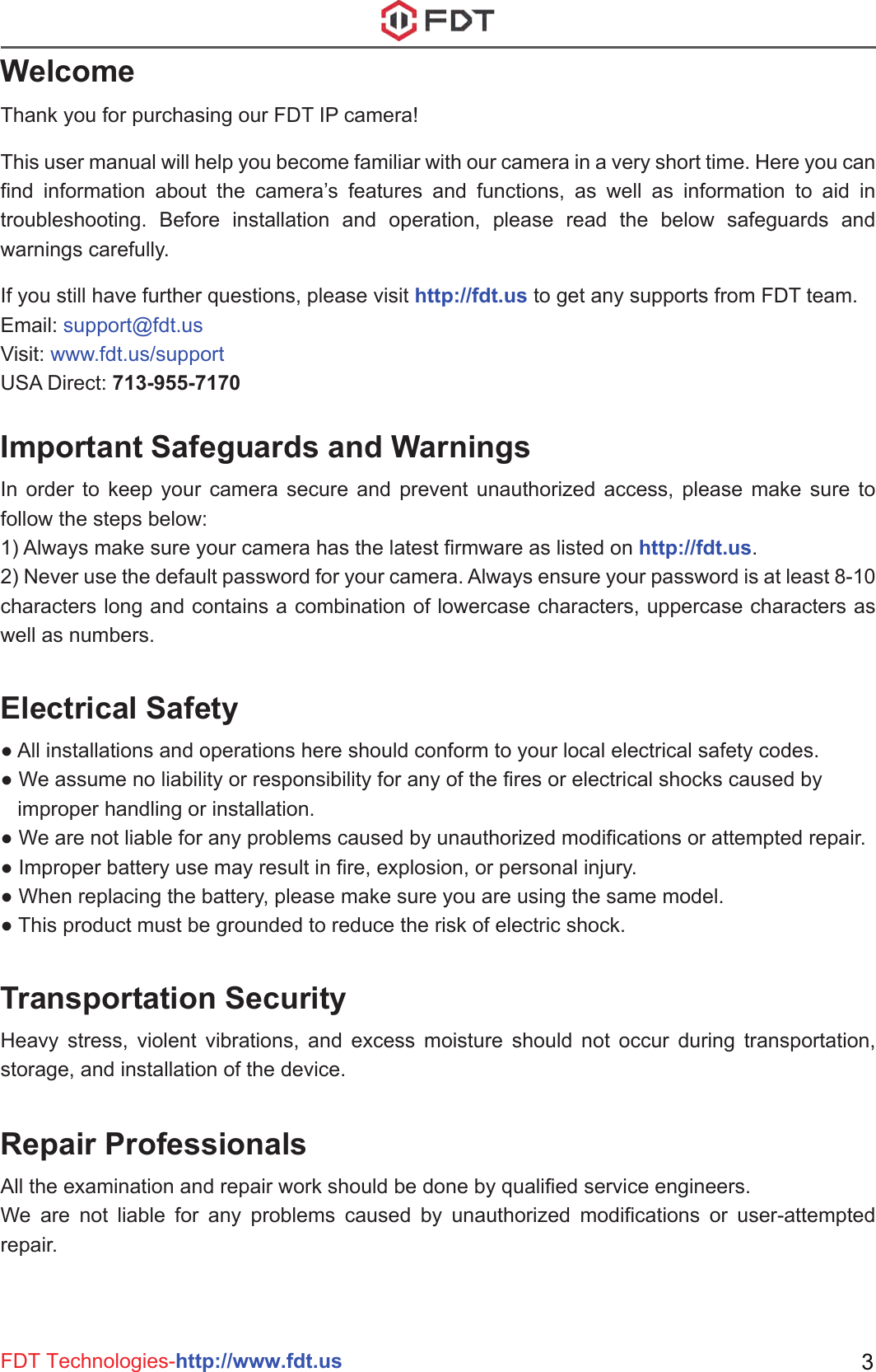 FDT Technologies-http://www.fdt.us 3WelcomeImportant Safeguards and WarningsThank you for purchasing our FDT IP camera!This user manual will help you become familiar with our camera in a very short time. Here you can find information about the camera’s features and functions, as well as information to aid in troubleshooting. Before installation and operation, please read the below safeguards and warnings carefully.If you still have further questions, please visit http://fdt.us to get any supports from FDT team.Email: support@fdt.usVisit: www.fdt.us/supportUSA Direct: 713-955-7170In order to keep your camera secure and prevent unauthorized access, please make sure to follow the steps below:1) Always make sure your camera has the latest firmware as listed on http://fdt.us.2) Never use the default password for your camera. Always ensure your password is at least 8-10 characters long and contains a combination of lowercase characters, uppercase characters as well as numbers.Electrical Safety● All installations and operations here should conform to your local electrical safety codes. ● We assume no liability or responsibility for any of the fires or electrical shocks caused by    improper handling or installation. ● We are not liable for any problems caused by unauthorized modifications or attempted repair.● Improper battery use may result in fire, explosion, or personal injury.● When replacing the battery, please make sure you are using the same model.● This product must be grounded to reduce the risk of electric shock.Transportation SecurityHeavy stress, violent vibrations, and excess moisture should not occur during transportation, storage, and installation of the device.Repair Professionals All the examination and repair work should be done by qualified service engineers. We are not liable for any problems caused by unauthorized modifications or user-attempted repair.