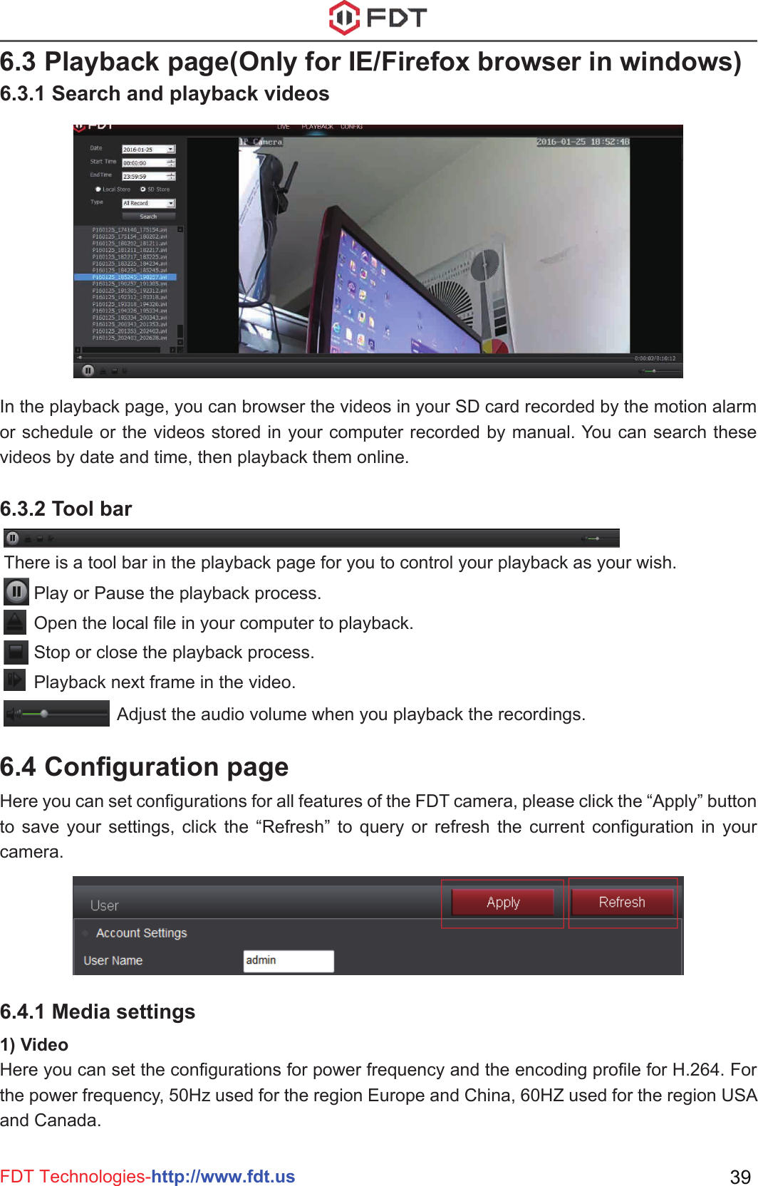 6.3 Playback page(Only for IE/Firefox browser in windows)6.3.1 Search and playback videos6.3.2 Tool bar6.4.1 Media settings6.4 Configuration pageIn the playback page, you can browser the videos in your SD card recorded by the motion alarm or schedule or the videos stored in your computer recorded by manual. You can search these videos by date and time, then playback them online.Here you can set configurations for all features of the FDT camera, please click the “Apply” button to save your settings, click the “Refresh” to query or refresh the current configuration in your camera.1) VideoHere you can set the configurations for power frequency and the encoding profile for H.264. For the power frequency, 50Hz used for the region Europe and China, 60HZ used for the region USA and Canada.Play or Pause the playback process.Open the local file in your computer to playback.Stop or close the playback process.Playback next frame in the video.FDT Technologies-http://www.fdt.us 39There is a tool bar in the playback page for you to control your playback as your wish.Adjust the audio volume when you playback the recordings.