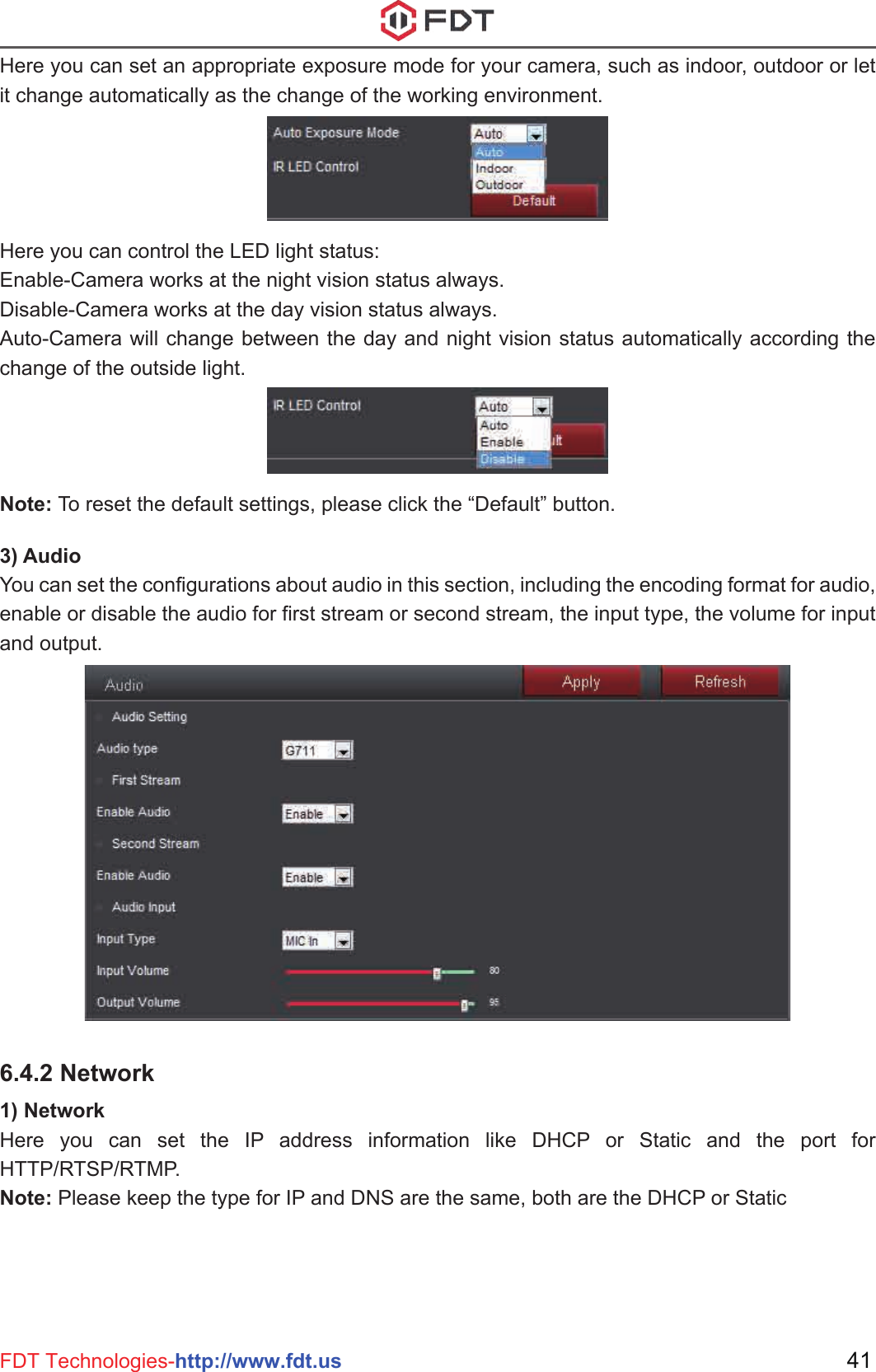 3) AudioYou can set the configurations about audio in this section, including the encoding format for audio, enable or disable the audio for first stream or second stream, the input type, the volume for input and output.Here you can set an appropriate exposure mode for your camera, such as indoor, outdoor or let it change automatically as the change of the working environment.Here you can control the LED light status:Enable-Camera works at the night vision status always.Disable-Camera works at the day vision status always.Auto-Camera will change between the day and night vision status automatically according the change of the outside light.Note: To reset the default settings, please click the “Default” button.41FDT Technologies-http://www.fdt.us6.4.2 Network1) NetworkHere you can set the IP address information like DHCP or Static and the port for HTTP/RTSP/RTMP.Note: Please keep the type for IP and DNS are the same, both are the DHCP or Static