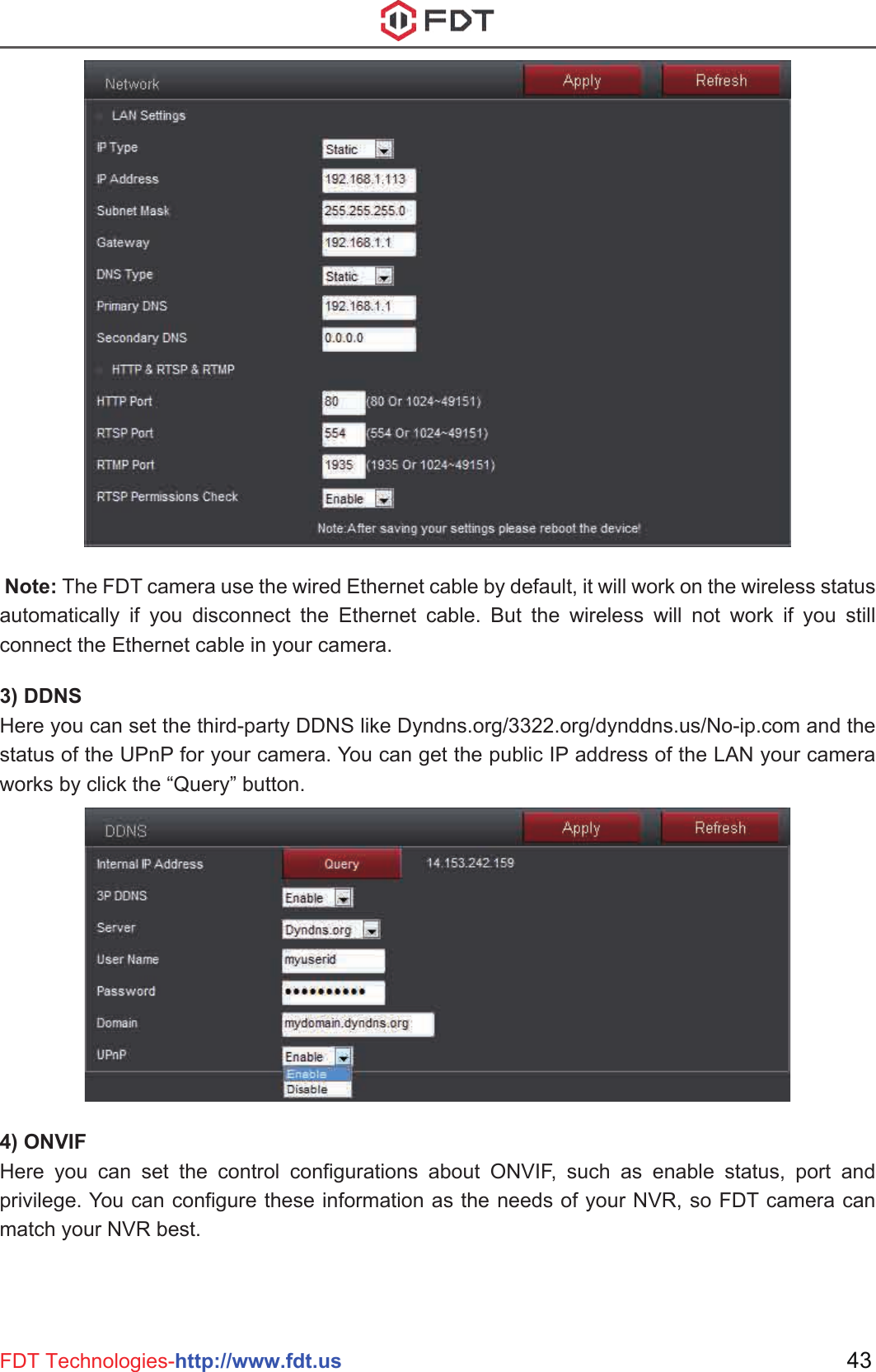  Note: The FDT camera use the wired Ethernet cable by default, it will work on the wireless status automatically if you disconnect the Ethernet cable. But the wireless will not work if you still connect the Ethernet cable in your camera.3) DDNSHere you can set the third-party DDNS like Dyndns.org/3322.org/dynddns.us/No-ip.com and the status of the UPnP for your camera. You can get the public IP address of the LAN your camera works by click the “Query” button.4) ONVIFHere you can set the control configurations about ONVIF, such as enable status, port and privilege. You can configure these information as the needs of your NVR, so FDT camera can match your NVR best.43FDT Technologies-http://www.fdt.us