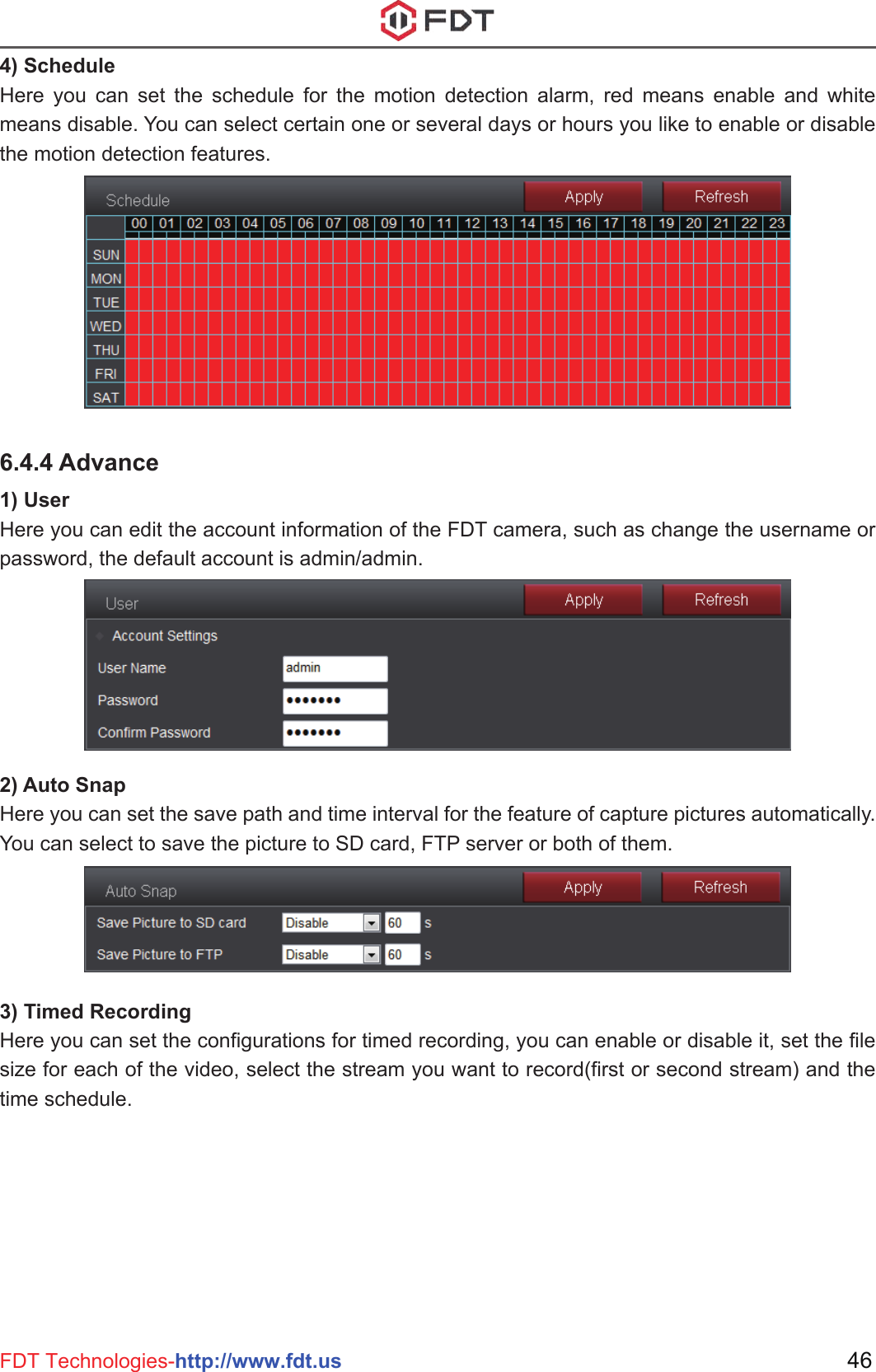 46FDT Technologies-http://www.fdt.us4) ScheduleHere you can set the schedule for the motion detection alarm, red means enable and white means disable. You can select certain one or several days or hours you like to enable or disable the motion detection features.6.4.4 Advance1) UserHere you can edit the account information of the FDT camera, such as change the username or password, the default account is admin/admin.2) Auto SnapHere you can set the save path and time interval for the feature of capture pictures automatically. You can select to save the picture to SD card, FTP server or both of them.3) Timed RecordingHere you can set the configurations for timed recording, you can enable or disable it, set the file size for each of the video, select the stream you want to record(first or second stream) and the time schedule.