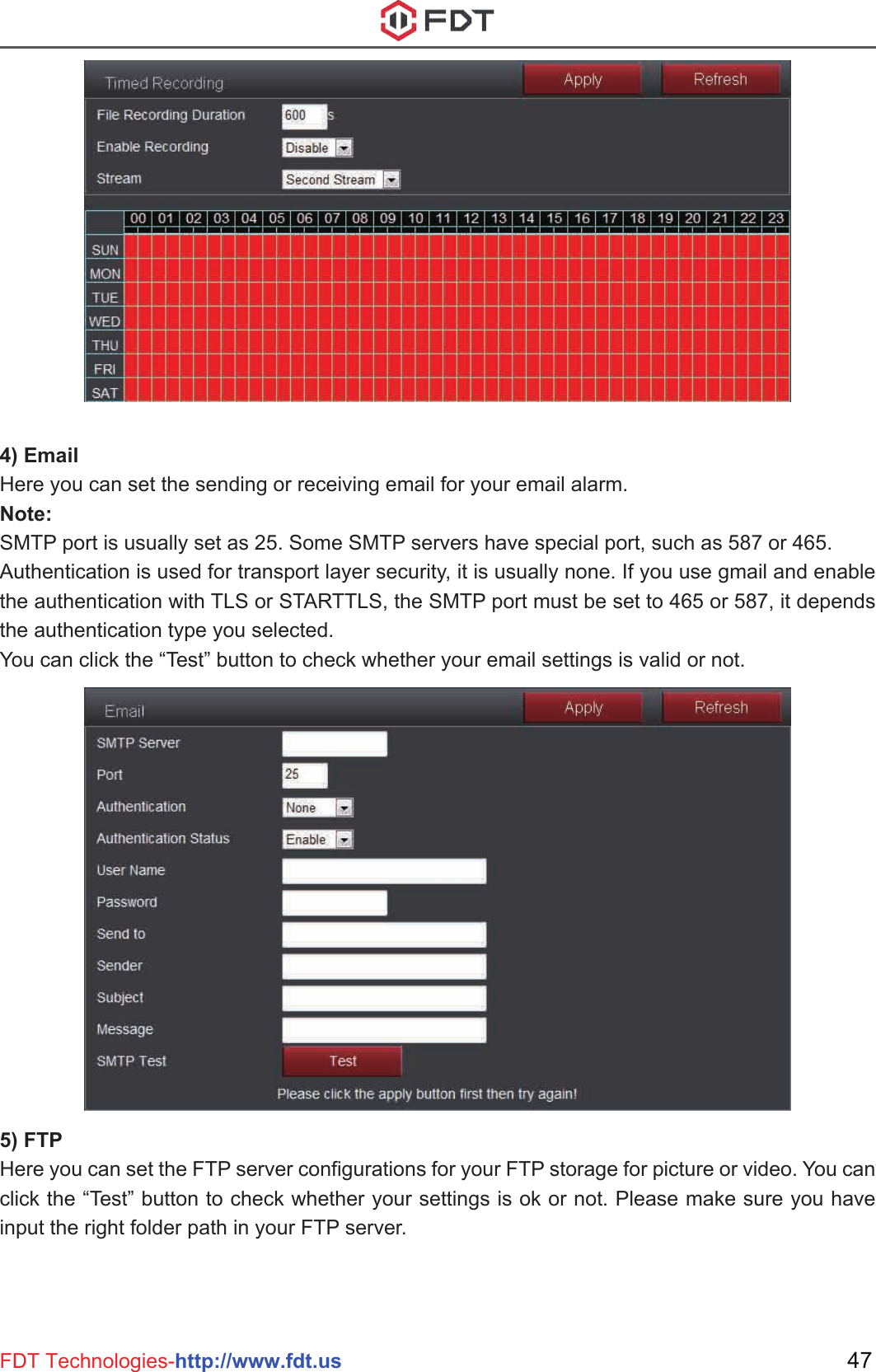 47FDT Technologies-http://www.fdt.us4) EmailHere you can set the sending or receiving email for your email alarm.Note: SMTP port is usually set as 25. Some SMTP servers have special port, such as 587 or 465.Authentication is used for transport layer security, it is usually none. If you use gmail and enable the authentication with TLS or STARTTLS, the SMTP port must be set to 465 or 587, it depends the authentication type you selected.You can click the “Test” button to check whether your email settings is valid or not.5) FTPHere you can set the FTP server configurations for your FTP storage for picture or video. You can click the “Test” button to check whether your settings is ok or not. Please make sure you have input the right folder path in your FTP server.