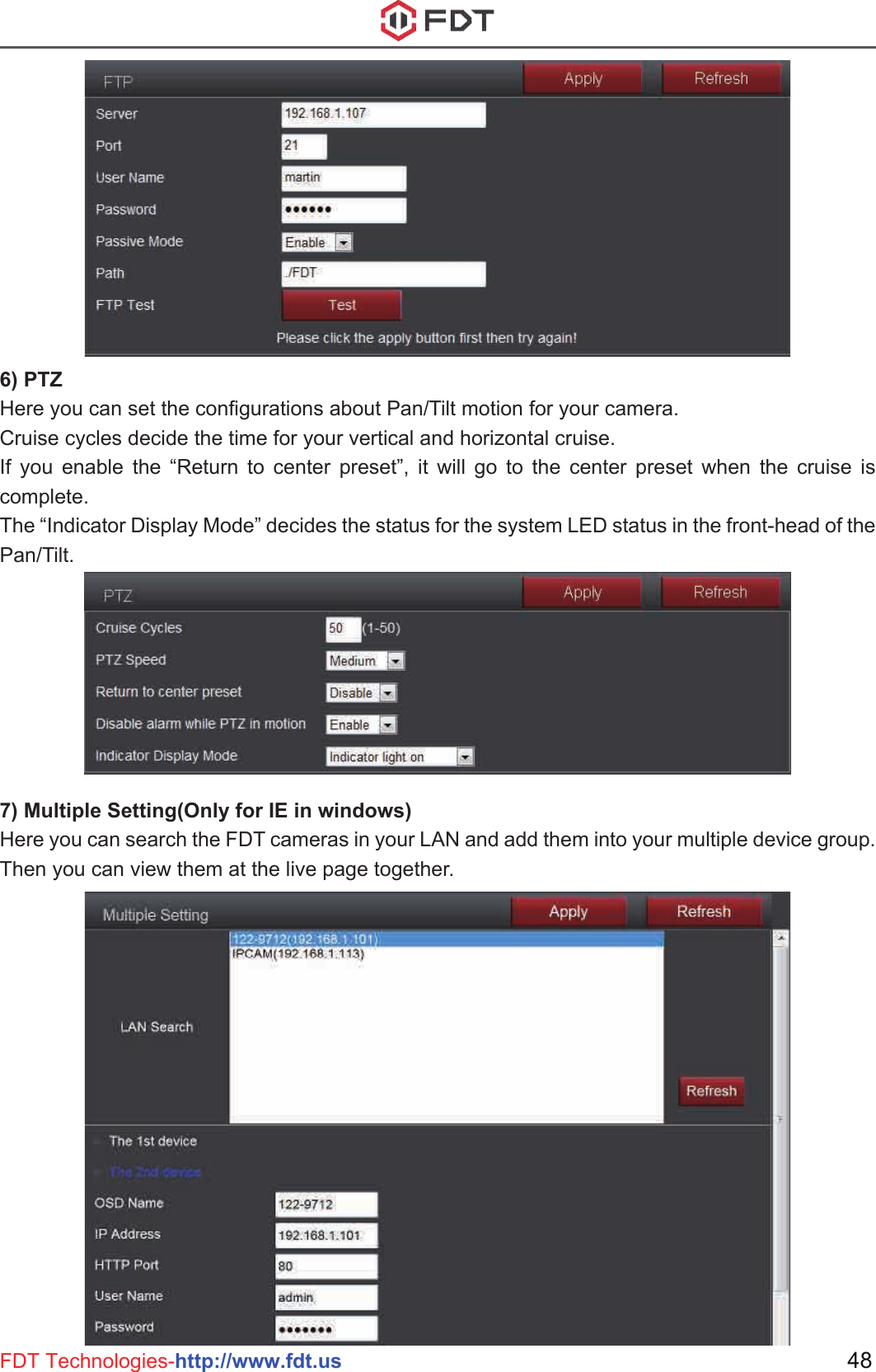 48FDT Technologies-http://www.fdt.us6) PTZHere you can set the configurations about Pan/Tilt motion for your camera.Cruise cycles decide the time for your vertical and horizontal cruise.If you enable the “Return to center preset”, it will go to the center preset when the cruise is complete.The “Indicator Display Mode” decides the status for the system LED status in the front-head of the Pan/Tilt.7) Multiple Setting(Only for IE in windows)Here you can search the FDT cameras in your LAN and add them into your multiple device group. Then you can view them at the live page together.