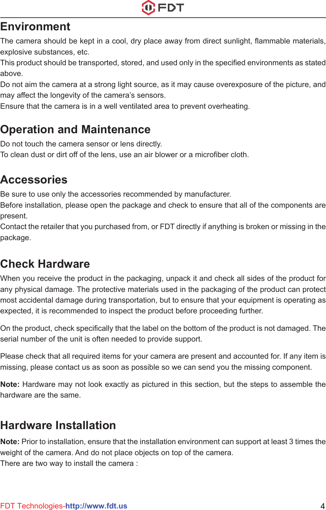 FDT Technologies-http://www.fdt.us 4EnvironmentThe camera should be kept in a cool, dry place away from direct sunlight, flammable materials, explosive substances, etc. This product should be transported, stored, and used only in the specified environments as stated above. Do not aim the camera at a strong light source, as it may cause overexposure of the picture, and may affect the longevity of the camera’s sensors. Ensure that the camera is in a well ventilated area to prevent overheating.Operation and MaintenanceDo not touch the camera sensor or lens directly. To clean dust or dirt off of the lens, use an air blower or a microfiber cloth.AccessoriesBe sure to use only the accessories recommended by manufacturer. Before installation, please open the package and check to ensure that all of the components are present. Contact the retailer that you purchased from, or FDT directly if anything is broken or missing in the package.Note: Prior to installation, ensure that the installation environment can support at least 3 times the weight of the camera. And do not place objects on top of the camera.There are two way to install the camera :Check HardwareHardware InstallationWhen you receive the product in the packaging, unpack it and check all sides of the product for any physical damage. The protective materials used in the packaging of the product can protect most accidental damage during transportation, but to ensure that your equipment is operating as expected, it is recommended to inspect the product before proceeding further.  On the product, check specifically that the label on the bottom of the product is not damaged. The serial number of the unit is often needed to provide support.Please check that all required items for your camera are present and accounted for. If any item is missing, please contact us as soon as possible so we can send you the missing component.Note: Hardware may not look exactly as pictured in this section, but the steps to assemble the hardware are the same.