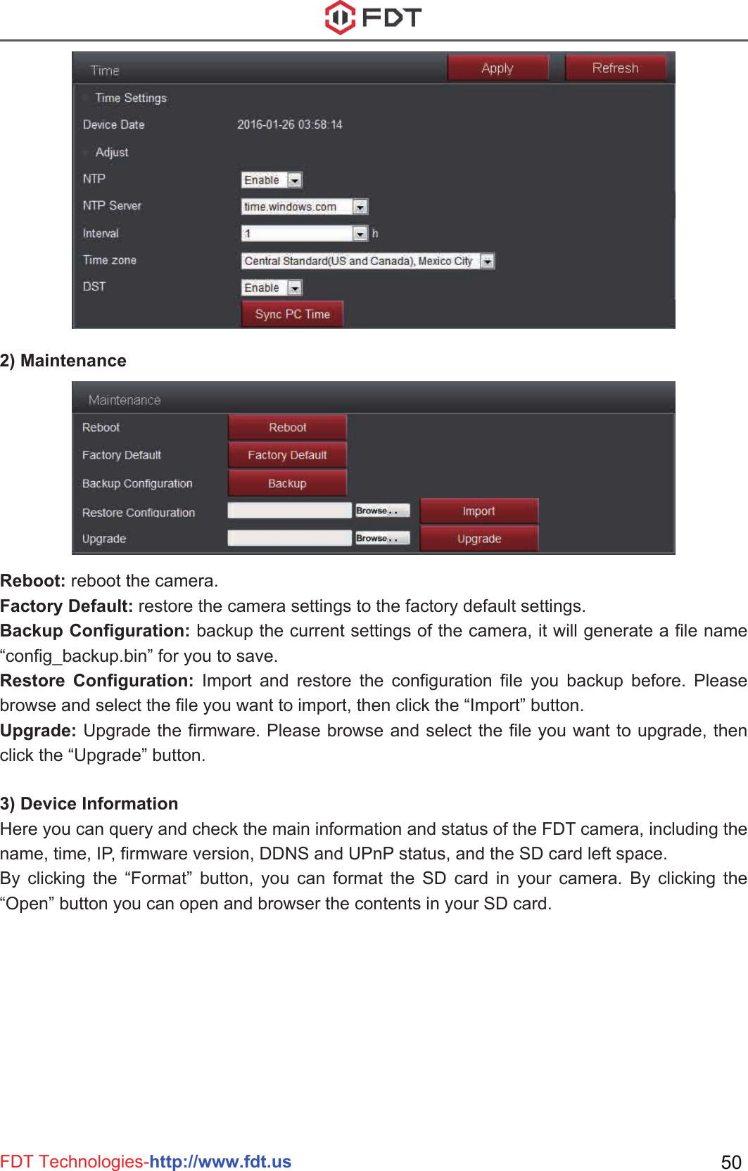 FDT Technologies-http://www.fdt.us 50Reboot: reboot the camera.Factory Default: restore the camera settings to the factory default settings.Backup Configuration: backup the current settings of the camera, it will generate a file name “config_backup.bin” for you to save. Restore Configuration: Import and restore the configuration file you backup before. Please browse and select the file you want to import, then click the “Import” button.Upgrade: Upgrade the firmware. Please browse and select the file you want to upgrade, then click the “Upgrade” button.3) Device InformationHere you can query and check the main information and status of the FDT camera, including the name, time, IP, firmware version, DDNS and UPnP status, and the SD card left space.By clicking the “Format” button, you can format the SD card in your camera. By clicking the “Open” button you can open and browser the contents in your SD card.2) Maintenance