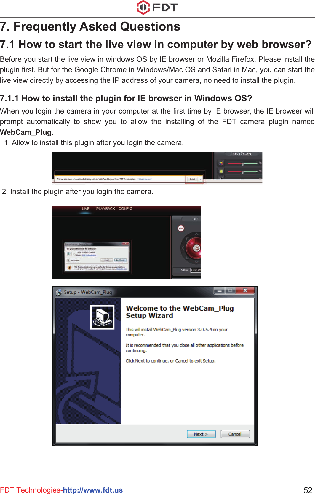 FDT Technologies-http://www.fdt.us 527. Frequently Asked QuestionsBefore you start the live view in windows OS by IE browser or Mozilla Firefox. Please install the plugin first. But for the Google Chrome in Windows/Mac OS and Safari in Mac, you can start the live view directly by accessing the IP address of your camera, no need to install the plugin.When you login the camera in your computer at the first time by IE browser, the IE browser will prompt automatically to show you to allow the installing of the FDT camera plugin named WebCam_Plug.  1. Allow to install this plugin after you login the camera. 2. Install the plugin after you login the camera.7.1 How to start the live view in computer by web browser?7.1.1 How to install the plugin for IE browser in Windows OS?