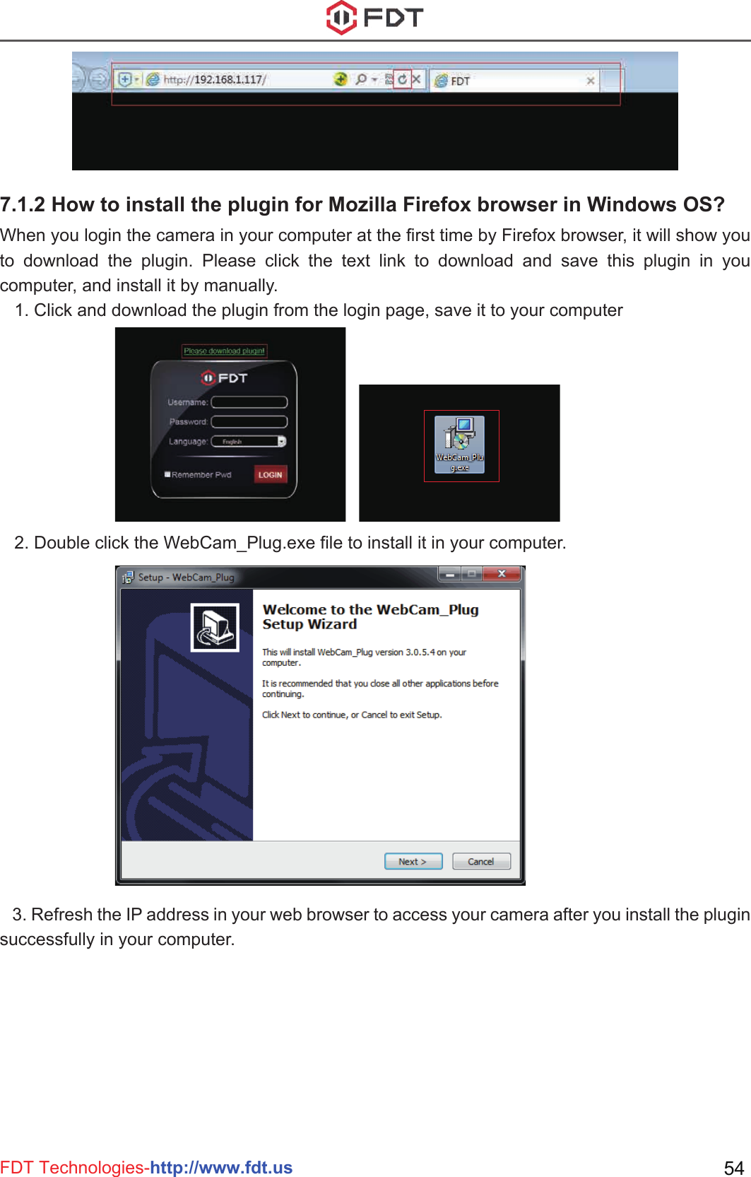 FDT Technologies-http://www.fdt.us 54   2. Double click the WebCam_Plug.exe file to install it in your computer.   3. Refresh the IP address in your web browser to access your camera after you install the plugin successfully in your computer.When you login the camera in your computer at the first time by Firefox browser, it will show you to download the plugin. Please click the text link to download and save this plugin in you computer, and install it by manually.   1. Click and download the plugin from the login page, save it to your computer7.1.2 How to install the plugin for Mozilla Firefox browser in Windows OS?