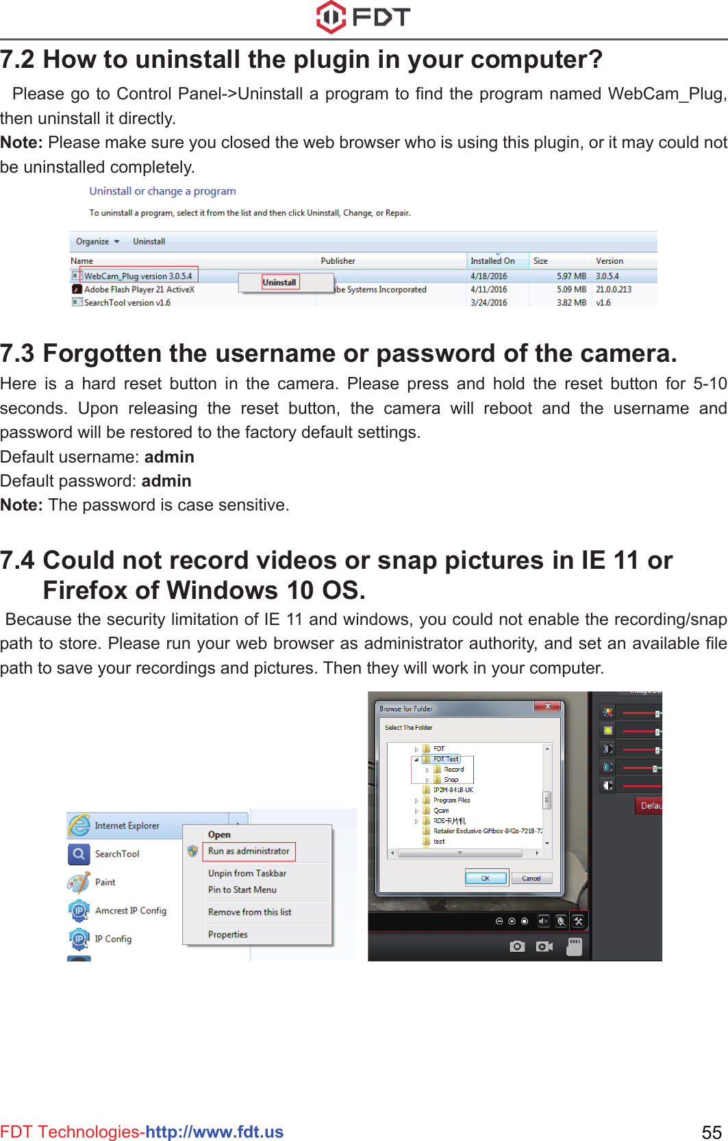 FDT Technologies-http://www.fdt.us 55  Please go to Control Panel-&gt;Uninstall a program to find the program named WebCam_Plug, then uninstall it directly. Note: Please make sure you closed the web browser who is using this plugin, or it may could not be uninstalled completely.Here is a hard reset button in the camera. Please press and hold the reset button for 5-10 seconds. Upon releasing the reset button, the camera will reboot and the username and password will be restored to the factory default settings.Default username: adminDefault password: adminNote: The password is case sensitive.7.2 How to uninstall the plugin in your computer?7.3 Forgotten the username or password of the camera.  Because the security limitation of IE 11 and windows, you could not enable the recording/snap path to store. Please run your web browser as administrator authority, and set an available file path to save your recordings and pictures. Then they will work in your computer.7.4 Could not record videos or snap pictures in IE 11 or       Firefox of Windows 10 OS.