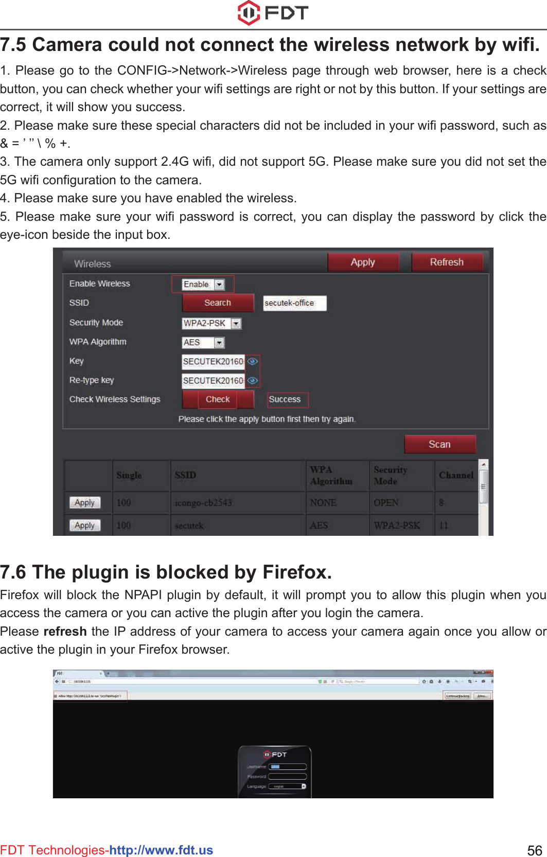 FDT Technologies-http://www.fdt.us 561. Please go to the CONFIG-&gt;Network-&gt;Wireless page through web browser, here is a check button, you can check whether your wifi settings are right or not by this button. If your settings are correct, it will show you success.2. Please make sure these special characters did not be included in your wifi password, such as &amp; = ’ ’’ \ % +.3. The camera only support 2.4G wifi, did not support 5G. Please make sure you did not set the 5G wifi configuration to the camera.4. Please make sure you have enabled the wireless.5. Please make sure your wifi password is correct, you can display the password by click the eye-icon beside the input box.7.5 Camera could not connect the wireless network by wifi.Firefox will block the NPAPI plugin by default, it will prompt you to allow this plugin when you access the camera or you can active the plugin after you login the camera.Please refresh the IP address of your camera to access your camera again once you allow or active the plugin in your Firefox browser.7.6 The plugin is blocked by Firefox.