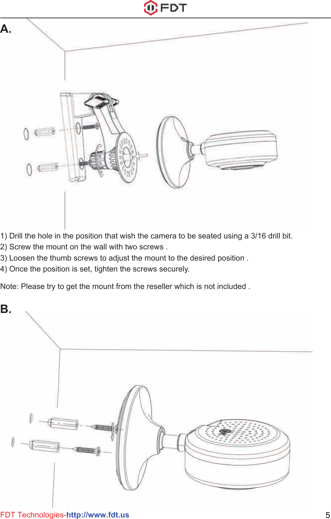 FDT Technologies-http://www.fdt.us 51) Drill the hole in the position that wish the camera to be seated using a 3/16 drill bit.2) Screw the mount on the wall with two screws .3) Loosen the thumb screws to adjust the mount to the desired position .4) Once the position is set, tighten the screws securely.Note: Please try to get the mount from the reseller which is not included .A.B.